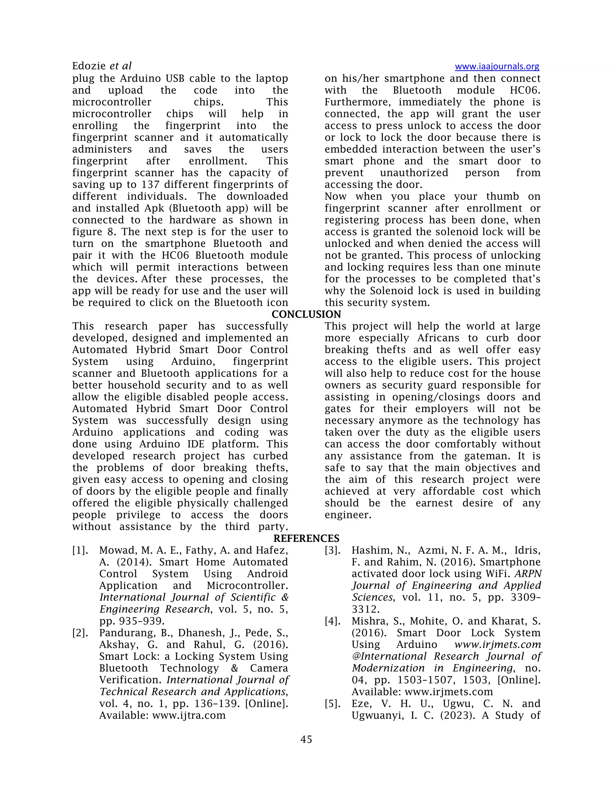 Edozie et al www.iaajournals.org
45
plug the Arduino USB cable to the laptop
and upload the code into the
microcontroller chips. This
microcontroller chips will help in
enrolling the fingerprint into the
fingerprint scanner and it automatically
administers and saves the users
fingerprint after enrollment. This
fingerprint scanner has the capacity of
saving up to 137 different fingerprints of
different individuals. The downloaded
and installed Apk (Bluetooth app) will be
connected to the hardware as shown in
figure 8. The next step is for the user to
turn on the smartphone Bluetooth and
pair it with the HC06 Bluetooth module
which will permit interactions between
the devices. After these processes, the
app will be ready for use and the user will
be required to click on the Bluetooth icon
on his/her smartphone and then connect
with the Bluetooth module HC06.
Furthermore, immediately the phone is
connected, the app will grant the user
access to press unlock to access the door
or lock to lock the door because there is
embedded interaction between the user’s
smart phone and the smart door to
prevent unauthorized person from
accessing the door.
Now when you place your thumb on
fingerprint scanner after enrollment or
registering process has been done, when
access is granted the solenoid lock will be
unlocked and when denied the access will
not be granted. This process of unlocking
and locking requires less than one minute
for the processes to be completed that’s
why the Solenoid lock is used in building
this security system.
CONCLUSION
This research paper has successfully
developed, designed and implemented an
Automated Hybrid Smart Door Control
System using Arduino, fingerprint
scanner and Bluetooth applications for a
better household security and to as well
allow the eligible disabled people access.
Automated Hybrid Smart Door Control
System was successfully design using
Arduino applications and coding was
done using Arduino IDE platform. This
developed research project has curbed
the problems of door breaking thefts,
given easy access to opening and closing
of doors by the eligible people and finally
offered the eligible physically challenged
people privilege to access the doors
without assistance by the third party.
This project will help the world at large
more especially Africans to curb door
breaking thefts and as well offer easy
access to the eligible users. This project
will also help to reduce cost for the house
owners as security guard responsible for
assisting in opening/closings doors and
gates for their employers will not be
necessary anymore as the technology has
taken over the duty as the eligible users
can access the door comfortably without
any assistance from the gateman. It is
safe to say that the main objectives and
the aim of this research project were
achieved at very affordable cost which
should be the earnest desire of any
engineer.
REFERENCES
[1]. Mowad, M. A. E., Fathy, A. and Hafez,
A. (2014). Smart Home Automated
Control System Using Android
Application and Microcontroller.
International Journal of Scientific &
Engineering Research, vol. 5, no. 5,
pp. 935–939.
[2]. Pandurang, B., Dhanesh, J., Pede, S.,
Akshay, G. and Rahul, G. (2016).
Smart Lock: a Locking System Using
Bluetooth Technology & Camera
Verification. International Journal of
Technical Research and Applications,
vol. 4, no. 1, pp. 136–139. [Online].
Available: www.ijtra.com
[3]. Hashim, N., Azmi, N. F. A. M., Idris,
F. and Rahim, N. (2016). Smartphone
activated door lock using WiFi. ARPN
Journal of Engineering and Applied
Sciences, vol. 11, no. 5, pp. 3309–
3312.
[4]. Mishra, S., Mohite, O. and Kharat, S.
(2016). Smart Door Lock System
Using Arduino www.irjmets.com
@International Research Journal of
Modernization in Engineering, no.
04, pp. 1503–1507, 1503, [Online].
Available: www.irjmets.com
[5]. Eze, V. H. U., Ugwu, C. N. and
Ugwuanyi, I. C. (2023). A Study of
 