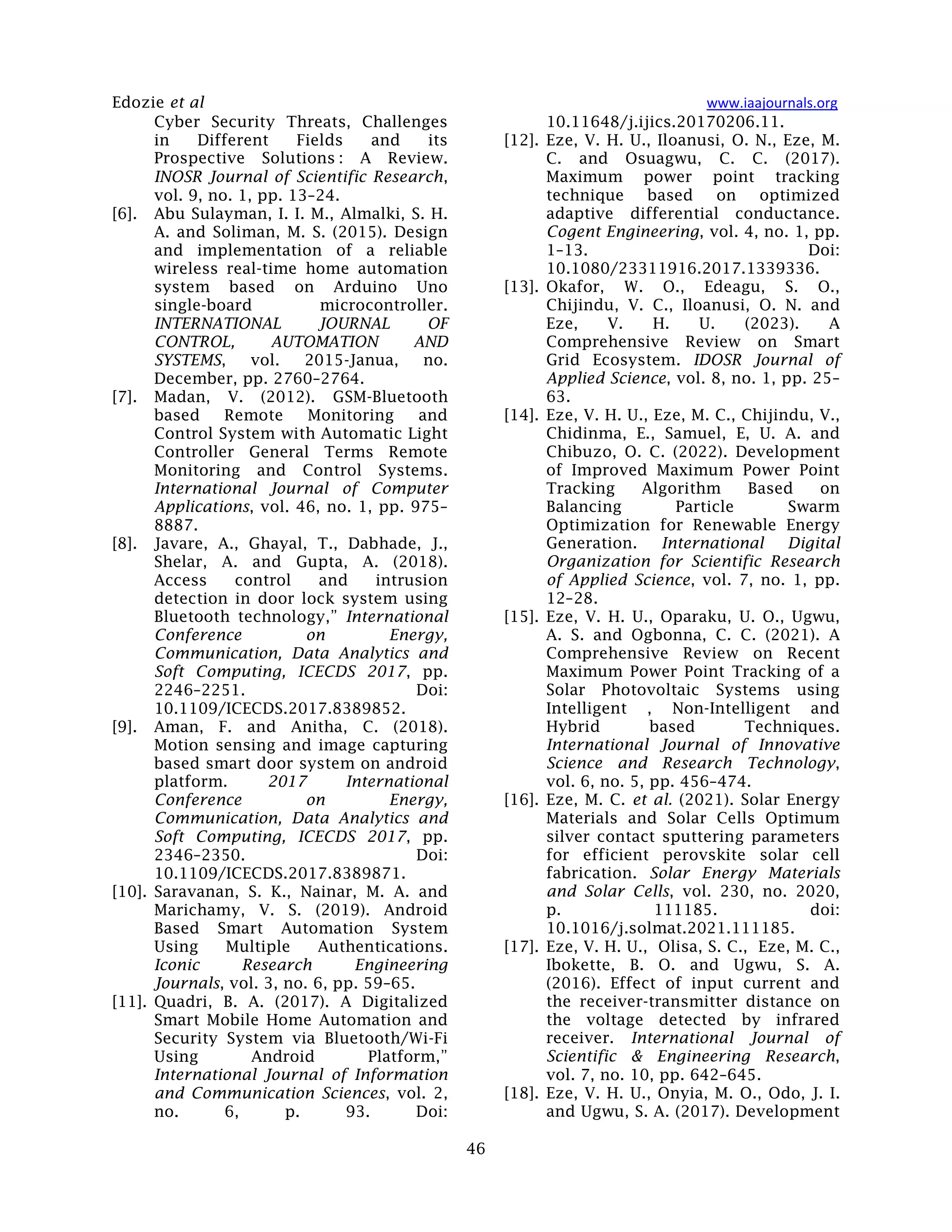 Edozie et al www.iaajournals.org
46
Cyber Security Threats, Challenges
in Different Fields and its
Prospective Solutions : A Review.
INOSR Journal of Scientific Research,
vol. 9, no. 1, pp. 13–24.
[6]. Abu Sulayman, I. I. M., Almalki, S. H.
A. and Soliman, M. S. (2015). Design
and implementation of a reliable
wireless real-time home automation
system based on Arduino Uno
single-board microcontroller.
INTERNATIONAL JOURNAL OF
CONTROL, AUTOMATION AND
SYSTEMS, vol. 2015-Janua, no.
December, pp. 2760–2764.
[7]. Madan, V. (2012). GSM-Bluetooth
based Remote Monitoring and
Control System with Automatic Light
Controller General Terms Remote
Monitoring and Control Systems.
International Journal of Computer
Applications, vol. 46, no. 1, pp. 975–
8887.
[8]. Javare, A., Ghayal, T., Dabhade, J.,
Shelar, A. and Gupta, A. (2018).
Access control and intrusion
detection in door lock system using
Bluetooth technology,” International
Conference on Energy,
Communication, Data Analytics and
Soft Computing, ICECDS 2017, pp.
2246–2251. Doi:
10.1109/ICECDS.2017.8389852.
[9]. Aman, F. and Anitha, C. (2018).
Motion sensing and image capturing
based smart door system on android
platform. 2017 International
Conference on Energy,
Communication, Data Analytics and
Soft Computing, ICECDS 2017, pp.
2346–2350. Doi:
10.1109/ICECDS.2017.8389871.
[10]. Saravanan, S. K., Nainar, M. A. and
Marichamy, V. S. (2019). Android
Based Smart Automation System
Using Multiple Authentications.
Iconic Research Engineering
Journals, vol. 3, no. 6, pp. 59–65.
[11]. Quadri, B. A. (2017). A Digitalized
Smart Mobile Home Automation and
Security System via Bluetooth/Wi-Fi
Using Android Platform,”
International Journal of Information
and Communication Sciences, vol. 2,
no. 6, p. 93. Doi:
10.11648/j.ijics.20170206.11.
[12]. Eze, V. H. U., Iloanusi, O. N., Eze, M.
C. and Osuagwu, C. C. (2017).
Maximum power point tracking
technique based on optimized
adaptive differential conductance.
Cogent Engineering, vol. 4, no. 1, pp.
1–13. Doi:
10.1080/23311916.2017.1339336.
[13]. Okafor, W. O., Edeagu, S. O.,
Chijindu, V. C., Iloanusi, O. N. and
Eze, V. H. U. (2023). A
Comprehensive Review on Smart
Grid Ecosystem. IDOSR Journal of
Applied Science, vol. 8, no. 1, pp. 25–
63.
[14]. Eze, V. H. U., Eze, M. C., Chijindu, V.,
Chidinma, E., Samuel, E, U. A. and
Chibuzo, O. C. (2022). Development
of Improved Maximum Power Point
Tracking Algorithm Based on
Balancing Particle Swarm
Optimization for Renewable Energy
Generation. International Digital
Organization for Scientific Research
of Applied Science, vol. 7, no. 1, pp.
12–28.
[15]. Eze, V. H. U., Oparaku, U. O., Ugwu,
A. S. and Ogbonna, C. C. (2021). A
Comprehensive Review on Recent
Maximum Power Point Tracking of a
Solar Photovoltaic Systems using
Intelligent , Non-Intelligent and
Hybrid based Techniques.
International Journal of Innovative
Science and Research Technology,
vol. 6, no. 5, pp. 456–474.
[16]. Eze, M. C. et al. (2021). Solar Energy
Materials and Solar Cells Optimum
silver contact sputtering parameters
for efficient perovskite solar cell
fabrication. Solar Energy Materials
and Solar Cells, vol. 230, no. 2020,
p. 111185. doi:
10.1016/j.solmat.2021.111185.
[17]. Eze, V. H. U., Olisa, S. C., Eze, M. C.,
Ibokette, B. O. and Ugwu, S. A.
(2016). Effect of input current and
the receiver-transmitter distance on
the voltage detected by infrared
receiver. International Journal of
Scientific & Engineering Research,
vol. 7, no. 10, pp. 642–645.
[18]. Eze, V. H. U., Onyia, M. O., Odo, J. I.
and Ugwu, S. A. (2017). Development
 