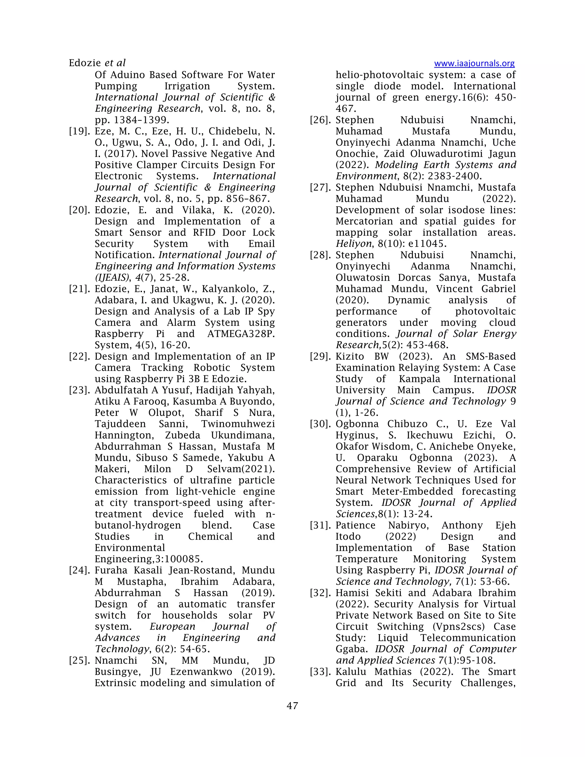Edozie et al www.iaajournals.org
47
Of Aduino Based Software For Water
Pumping Irrigation System.
International Journal of Scientific &
Engineering Research, vol. 8, no. 8,
pp. 1384–1399.
[19]. Eze, M. C., Eze, H. U., Chidebelu, N.
O., Ugwu, S. A., Odo, J. I. and Odi, J.
I. (2017). Novel Passive Negative And
Positive Clamper Circuits Design For
Electronic Systems. International
Journal of Scientific & Engineering
Research, vol. 8, no. 5, pp. 856–867.
[20]. Edozie, E. and Vilaka, K. (2020).
Design and Implementation of a
Smart Sensor and RFID Door Lock
Security System with Email
Notification. International Journal of
Engineering and Information Systems
(IJEAIS), 4(7), 25-28.
[21]. Edozie, E., Janat, W., Kalyankolo, Z.,
Adabara, I. and Ukagwu, K. J. (2020).
Design and Analysis of a Lab IP Spy
Camera and Alarm System using
Raspberry Pi and ATMEGA328P.
System, 4(5), 16-20.
[22]. Design and Implementation of an IP
Camera Tracking Robotic System
using Raspberry Pi 3B E Edozie.
[23]. Abdulfatah A Yusuf, Hadijah Yahyah,
Atiku A Farooq, Kasumba A Buyondo,
Peter W Olupot, Sharif S Nura,
Tajuddeen Sanni, Twinomuhwezi
Hannington, Zubeda Ukundimana,
Abdurrahman S Hassan, Mustafa M
Mundu, Sibuso S Samede, Yakubu A
Makeri, Milon D Selvam(2021).
Characteristics of ultrafine particle
emission from light-vehicle engine
at city transport-speed using after-
treatment device fueled with n-
butanol-hydrogen blend. Case
Studies in Chemical and
Environmental
Engineering,3:100085.
[24]. Furaha Kasali Jean-Rostand, Mundu
M Mustapha, Ibrahim Adabara,
Abdurrahman S Hassan (2019).
Design of an automatic transfer
switch for households solar PV
system. European Journal of
Advances in Engineering and
Technology, 6(2): 54-65.
[25]. Nnamchi SN, MM Mundu, JD
Busingye, JU Ezenwankwo (2019).
Extrinsic modeling and simulation of
helio-photovoltaic system: a case of
single diode model. International
journal of green energy.16(6): 450-
467.
[26]. Stephen Ndubuisi Nnamchi,
Muhamad Mustafa Mundu,
Onyinyechi Adanma Nnamchi, Uche
Onochie, Zaid Oluwadurotimi Jagun
(2022). Modeling Earth Systems and
Environment, 8(2): 2383-2400.
[27]. Stephen Ndubuisi Nnamchi, Mustafa
Muhamad Mundu (2022).
Development of solar isodose lines:
Mercatorian and spatial guides for
mapping solar installation areas.
Heliyon, 8(10): e11045.
[28]. Stephen Ndubuisi Nnamchi,
Onyinyechi Adanma Nnamchi,
Oluwatosin Dorcas Sanya, Mustafa
Muhamad Mundu, Vincent Gabriel
(2020). Dynamic analysis of
performance of photovoltaic
generators under moving cloud
conditions. Journal of Solar Energy
Research,5(2): 453-468.
[29]. Kizito BW (2023). An SMS-Based
Examination Relaying System: A Case
Study of Kampala International
University Main Campus. IDOSR
Journal of Science and Technology 9
(1), 1-26.
[30]. Ogbonna Chibuzo C., U. Eze Val
Hyginus, S. Ikechuwu Ezichi, O.
Okafor Wisdom, C. Anichebe Onyeke,
U. Oparaku Ogbonna (2023). A
Comprehensive Review of Artificial
Neural Network Techniques Used for
Smart Meter-Embedded forecasting
System. IDOSR Journal of Applied
Sciences,8(1): 13-24.
[31]. Patience Nabiryo, Anthony Ejeh
Itodo (2022) Design and
Implementation of Base Station
Temperature Monitoring System
Using Raspberry Pi, IDOSR Journal of
Science and Technology, 7(1): 53-66.
[32]. Hamisi Sekiti and Adabara Ibrahim
(2022). Security Analysis for Virtual
Private Network Based on Site to Site
Circuit Switching (Vpns2scs) Case
Study: Liquid Telecommunication
Ggaba. IDOSR Journal of Computer
and Applied Sciences 7(1):95-108.
[33]. Kalulu Mathias (2022). The Smart
Grid and Its Security Challenges,
 