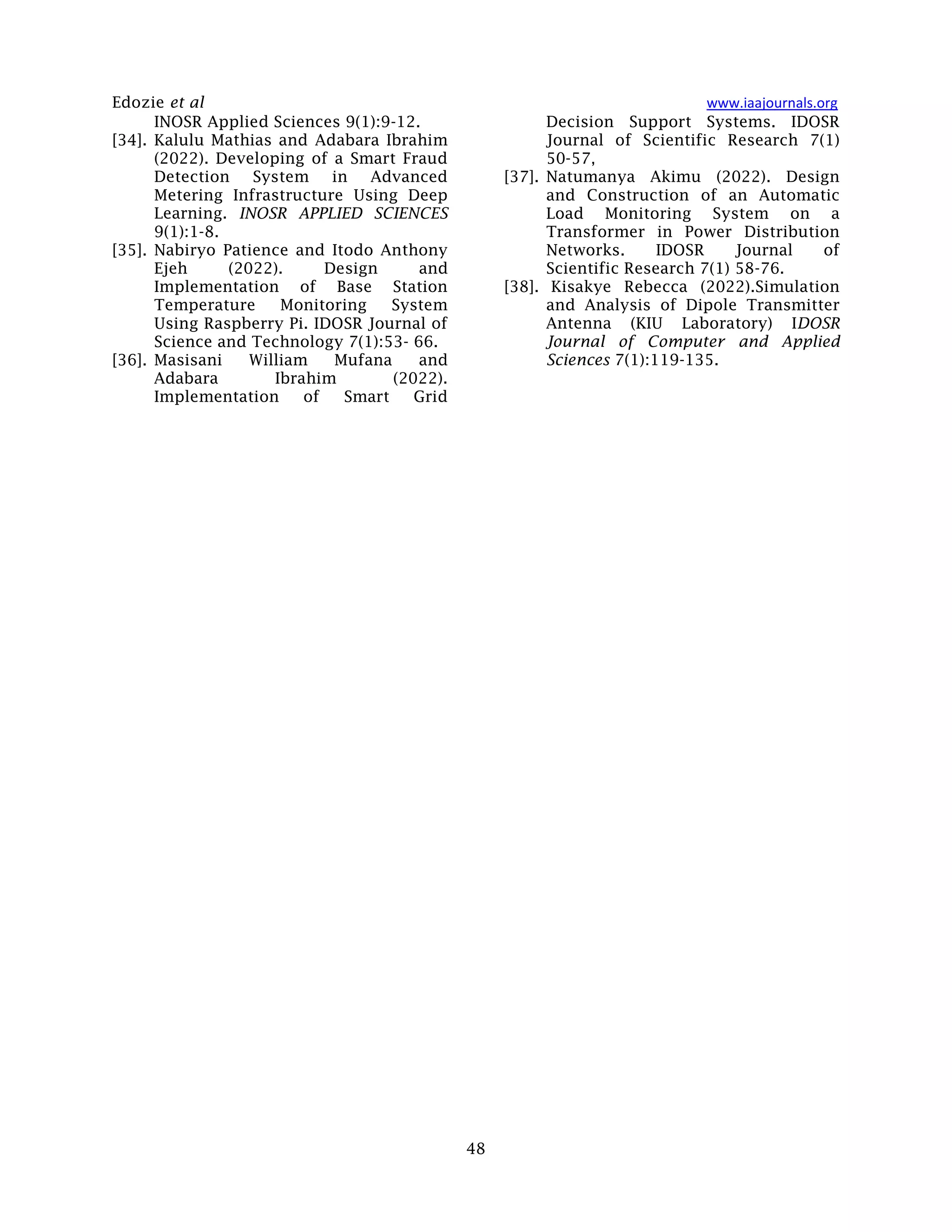 Edozie et al www.iaajournals.org
48
INOSR Applied Sciences 9(1):9-12.
[34]. Kalulu Mathias and Adabara Ibrahim
(2022). Developing of a Smart Fraud
Detection System in Advanced
Metering Infrastructure Using Deep
Learning. INOSR APPLIED SCIENCES
9(1):1-8.
[35]. Nabiryo Patience and Itodo Anthony
Ejeh (2022). Design and
Implementation of Base Station
Temperature Monitoring System
Using Raspberry Pi. IDOSR Journal of
Science and Technology 7(1):53- 66.
[36]. Masisani William Mufana and
Adabara Ibrahim (2022).
Implementation of Smart Grid
Decision Support Systems. IDOSR
Journal of Scientific Research 7(1)
50-57,
[37]. Natumanya Akimu (2022). Design
and Construction of an Automatic
Load Monitoring System on a
Transformer in Power Distribution
Networks. IDOSR Journal of
Scientific Research 7(1) 58-76.
[38]. Kisakye Rebecca (2022).Simulation
and Analysis of Dipole Transmitter
Antenna (KIU Laboratory) IDOSR
Journal of Computer and Applied
Sciences 7(1):119-135.
 