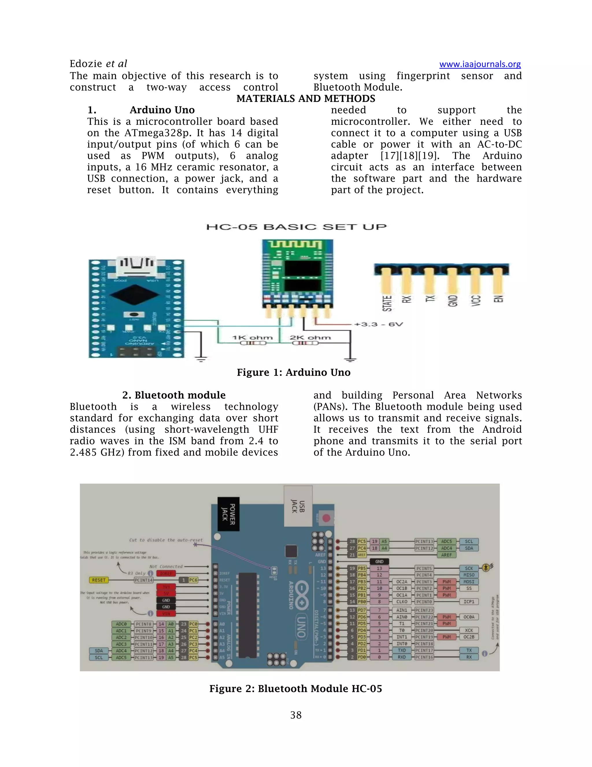 Edozie et al www.iaajournals.org
38
The main objective of this research is to
construct a two-way access control
system using fingerprint sensor and
Bluetooth Module.
MATERIALS AND METHODS
1. Arduino Uno
This is a microcontroller board based
on the ATmega328p. It has 14 digital
input/output pins (of which 6 can be
used as PWM outputs), 6 analog
inputs, a 16 MHz ceramic resonator, a
USB connection, a power jack, and a
reset button. It contains everything
needed to support the
microcontroller. We either need to
connect it to a computer using a USB
cable or power it with an AC-to-DC
adapter [17][18][19]. The Arduino
circuit acts as an interface between
the software part and the hardware
part of the project.
Figure 1: Arduino Uno
2. Bluetooth module
Bluetooth is a wireless technology
standard for exchanging data over short
distances (using short-wavelength UHF
radio waves in the ISM band from 2.4 to
2.485 GHz) from fixed and mobile devices
and building Personal Area Networks
(PANs). The Bluetooth module being used
allows us to transmit and receive signals.
It receives the text from the Android
phone and transmits it to the serial port
of the Arduino Uno.
Figure 2: Bluetooth Module HC-05
 