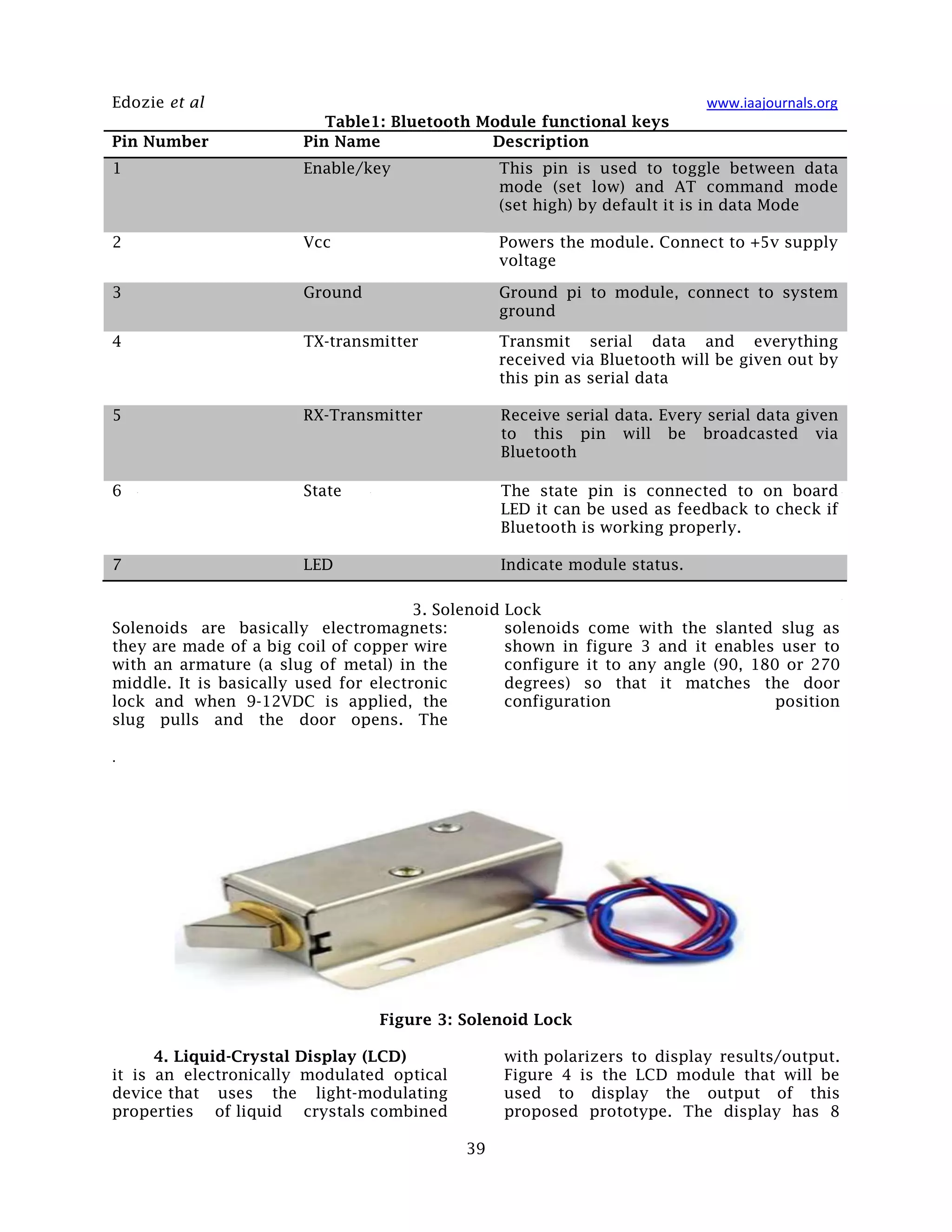 Edozie et al www.iaajournals.org
39
Table1: Bluetooth Module functional keys
Pin Number Pin Name Description
1 Enable/key This pin is used to toggle between data
mode (set low) and AT command mode
(set high) by default it is in data Mode
2 Vcc Powers the module. Connect to +5v supply
voltage
3 Ground Ground pi to module, connect to system
ground
4 TX-transmitter Transmit serial data and everything
received via Bluetooth will be given out by
this pin as serial data
5 RX-Transmitter Receive serial data. Every serial data given
to this pin will be broadcasted via
Bluetooth
6 State The state pin is connected to on board
LED it can be used as feedback to check if
Bluetooth is working properly.
7 LED Indicate module status.
3. Solenoid Lock
Solenoids are basically electromagnets:
they are made of a big coil of copper wire
with an armature (a slug of metal) in the
middle. It is basically used for electronic
lock and when 9-12VDC is applied, the
slug pulls and the door opens. The
solenoids come with the slanted slug as
shown in figure 3 and it enables user to
configure it to any angle (90, 180 or 270
degrees) so that it matches the door
configuration position
.
Figure 3: Solenoid Lock
4. Liquid-Crystal Display (LCD)
it is an electronically modulated optical
device that uses the light-modulating
properties of liquid crystals combined
with polarizers to display results/output.
Figure 4 is the LCD module that will be
used to display the output of this
proposed prototype. The display has 8
 
