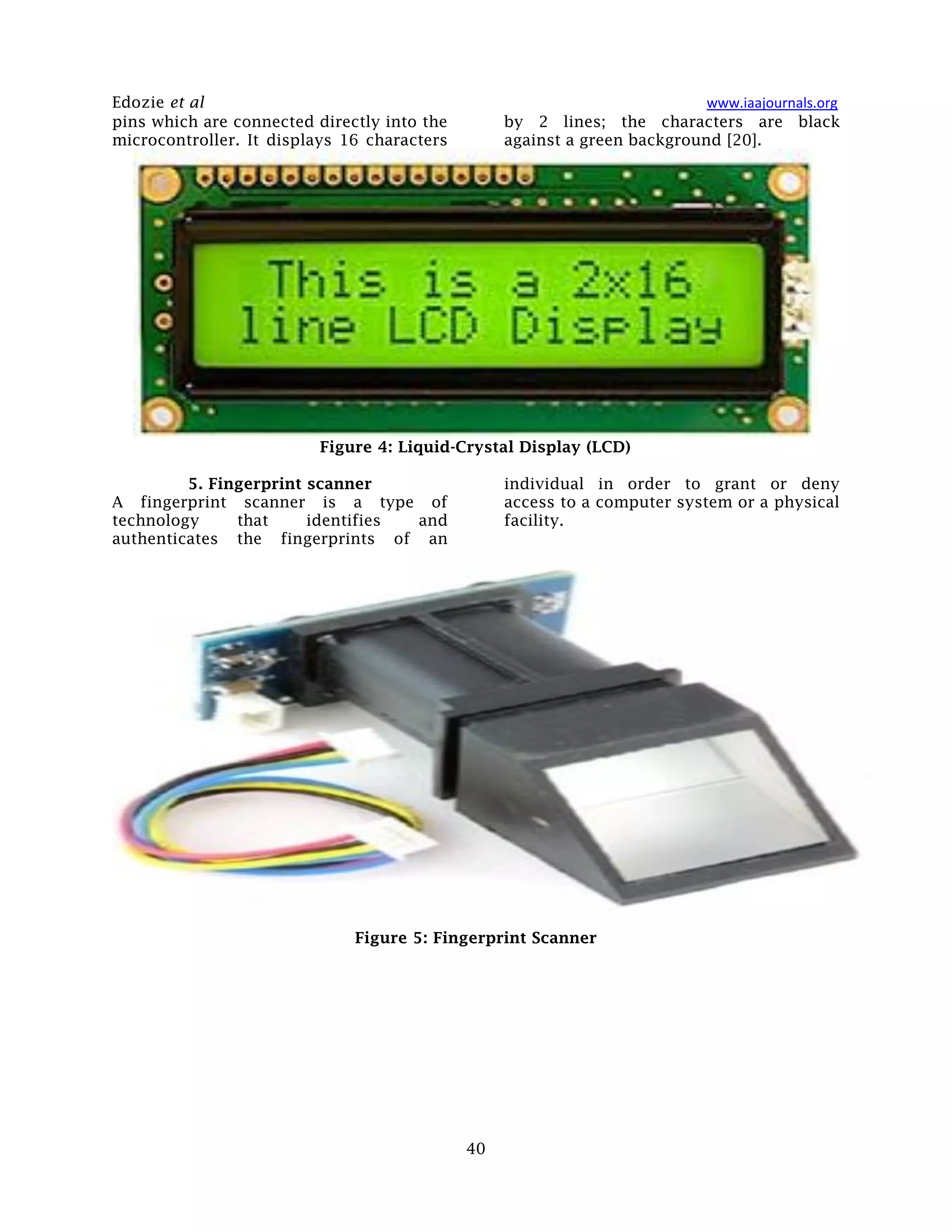 Edozie et al www.iaajournals.org
40
pins which are connected directly into the
microcontroller. It displays 16 characters
by 2 lines; the characters are black
against a green background [20].
Figure 4: Liquid-Crystal Display (LCD)
5. Fingerprint scanner
A fingerprint scanner is a type of
technology that identifies and
authenticates the fingerprints of an
individual in order to grant or deny
access to a computer system or a physical
facility.
Figure 5: Fingerprint Scanner
 