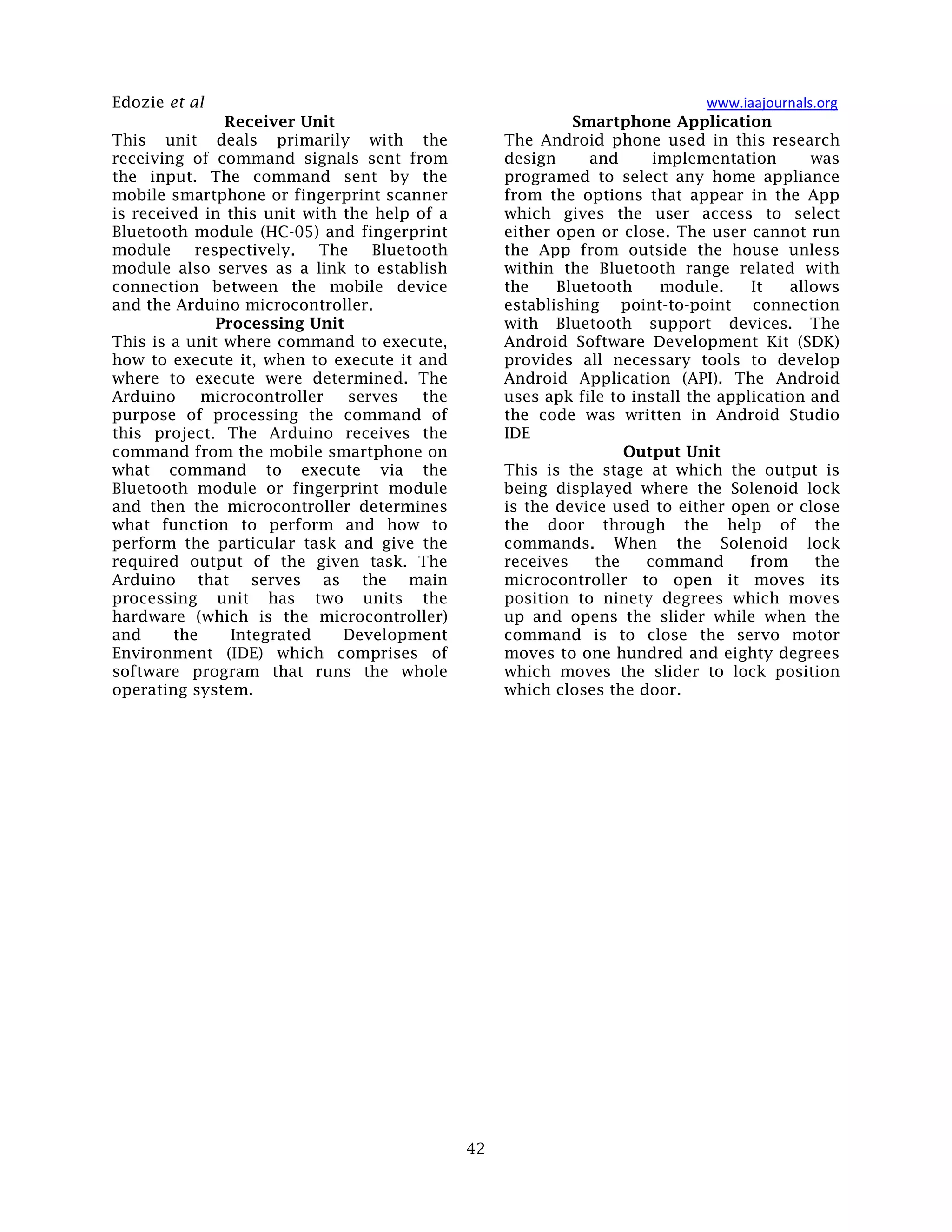Edozie et al www.iaajournals.org
42
Receiver Unit
This unit deals primarily with the
receiving of command signals sent from
the input. The command sent by the
mobile smartphone or fingerprint scanner
is received in this unit with the help of a
Bluetooth module (HC-05) and fingerprint
module respectively. The Bluetooth
module also serves as a link to establish
connection between the mobile device
and the Arduino microcontroller.
Processing Unit
This is a unit where command to execute,
how to execute it, when to execute it and
where to execute were determined. The
Arduino microcontroller serves the
purpose of processing the command of
this project. The Arduino receives the
command from the mobile smartphone on
what command to execute via the
Bluetooth module or fingerprint module
and then the microcontroller determines
what function to perform and how to
perform the particular task and give the
required output of the given task. The
Arduino that serves as the main
processing unit has two units the
hardware (which is the microcontroller)
and the Integrated Development
Environment (IDE) which comprises of
software program that runs the whole
operating system.
Smartphone Application
The Android phone used in this research
design and implementation was
programed to select any home appliance
from the options that appear in the App
which gives the user access to select
either open or close. The user cannot run
the App from outside the house unless
within the Bluetooth range related with
the Bluetooth module. It allows
establishing point-to-point connection
with Bluetooth support devices. The
Android Software Development Kit (SDK)
provides all necessary tools to develop
Android Application (API). The Android
uses apk file to install the application and
the code was written in Android Studio
IDE
Output Unit
This is the stage at which the output is
being displayed where the Solenoid lock
is the device used to either open or close
the door through the help of the
commands. When the Solenoid lock
receives the command from the
microcontroller to open it moves its
position to ninety degrees which moves
up and opens the slider while when the
command is to close the servo motor
moves to one hundred and eighty degrees
which moves the slider to lock position
which closes the door.
 