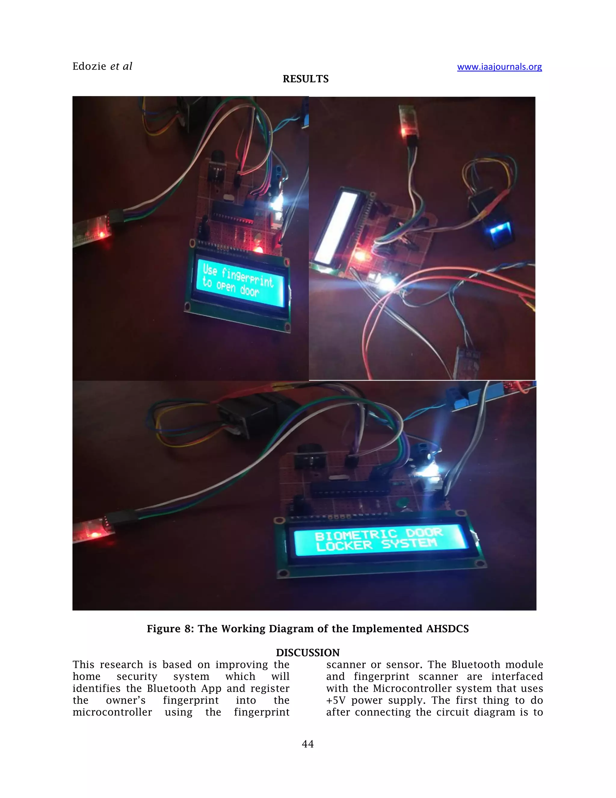 Edozie et al www.iaajournals.org
44
RESULTS
Figure 8: The Working Diagram of the Implemented AHSDCS
DISCUSSION
This research is based on improving the
home security system which will
identifies the Bluetooth App and register
the owner’s fingerprint into the
microcontroller using the fingerprint
scanner or sensor. The Bluetooth module
and fingerprint scanner are interfaced
with the Microcontroller system that uses
+5V power supply. The first thing to do
after connecting the circuit diagram is to
 