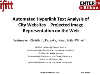 ENTER 2016 Research Track Slide Number 1
Automated Hyperlink Text Analysis of
City Websites – Projected Image
Representation on the Web
Weismayer, Christian1
, Pezenka, Ilona2
, Loibl, Wilhelm3
1
MODUL University Vienna, Austria
christian.weismayer@modul.ac.at, http://www.modul.ac.at
2
FHWien der WKW, Austria
ilona.pezenka@fh-wien.ac.at, http://www.fh-wien.ac.at
3
University of Chester, UK
wilhelm.loibl@chester.ac.uk, http://www.chester.ac.uk
 
