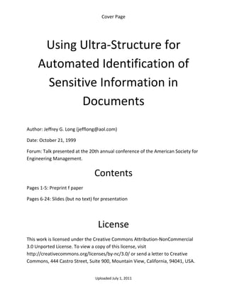 Cover Page 

 



      Using Ultra‐Structure for 
     Automated Identification of 
      Sensitive Information in 
            Documents 
 

Author: Jeffrey G. Long (jefflong@aol.com) 

Date: October 21, 1999 

Forum: Talk presented at the 20th annual conference of the American Society for 
Engineering Management.


                                 Contents 
Pages 1‐5: Preprint f paper 

Pages 6‐24: Slides (but no text) for presentation 

 


                                  License 
This work is licensed under the Creative Commons Attribution‐NonCommercial 
3.0 Unported License. To view a copy of this license, visit 
http://creativecommons.org/licenses/by‐nc/3.0/ or send a letter to Creative 
Commons, 444 Castro Street, Suite 900, Mountain View, California, 94041, USA. 


                                 Uploaded July 1, 2011 
 