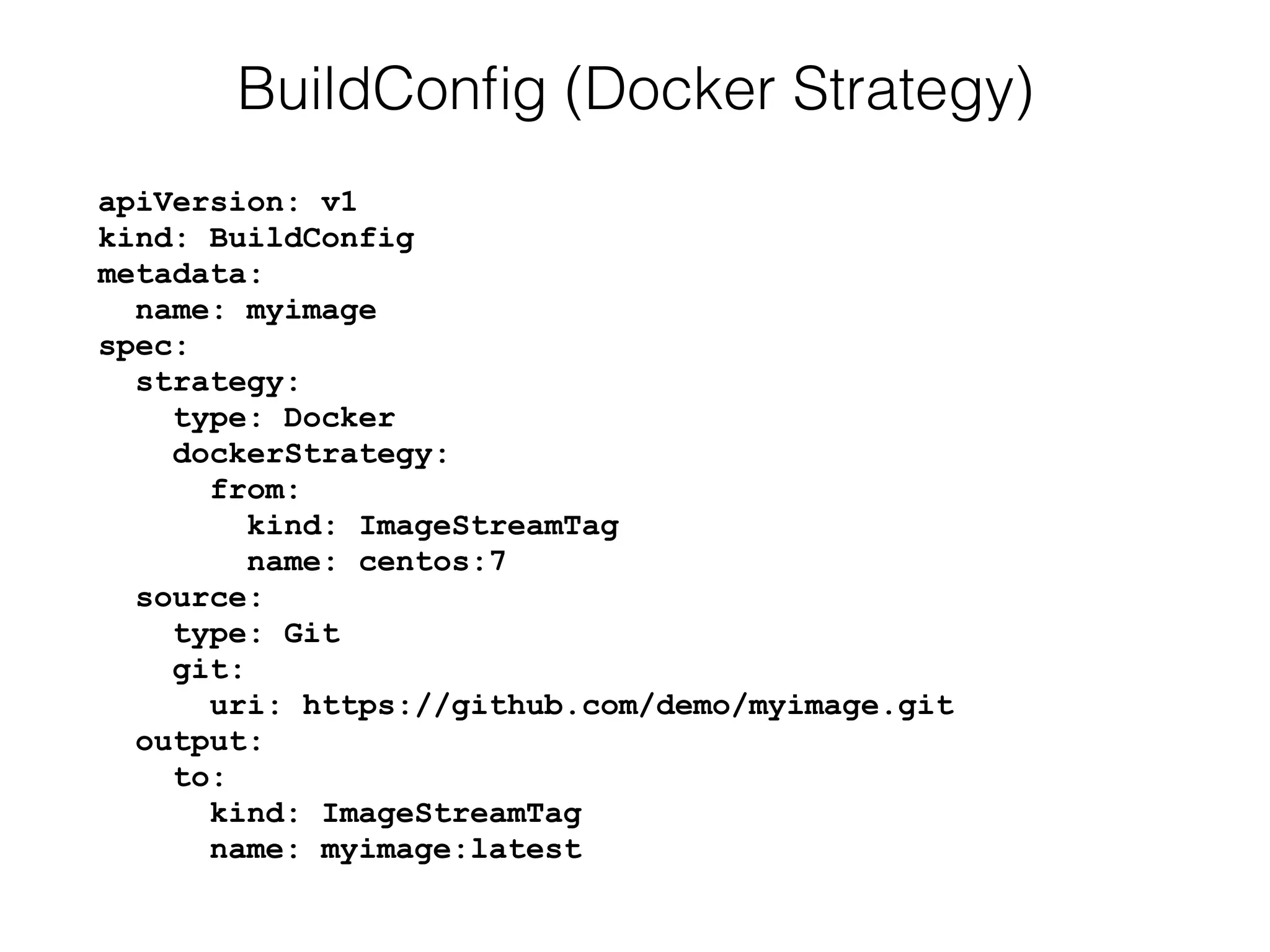 apiVersion: v1 
kind: BuildConfig 
metadata: 
name: myimage 
spec: 
strategy: 
type: Docker 
dockerStrategy: 
from: 
kind: ImageStreamTag 
name: centos:7 
source: 
type: Git 
git: 
uri: https://github.com/demo/myimage.git 
output: 
to: 
kind: ImageStreamTag 
name: myimage:latest
BuildConﬁg (Docker Strategy)
 