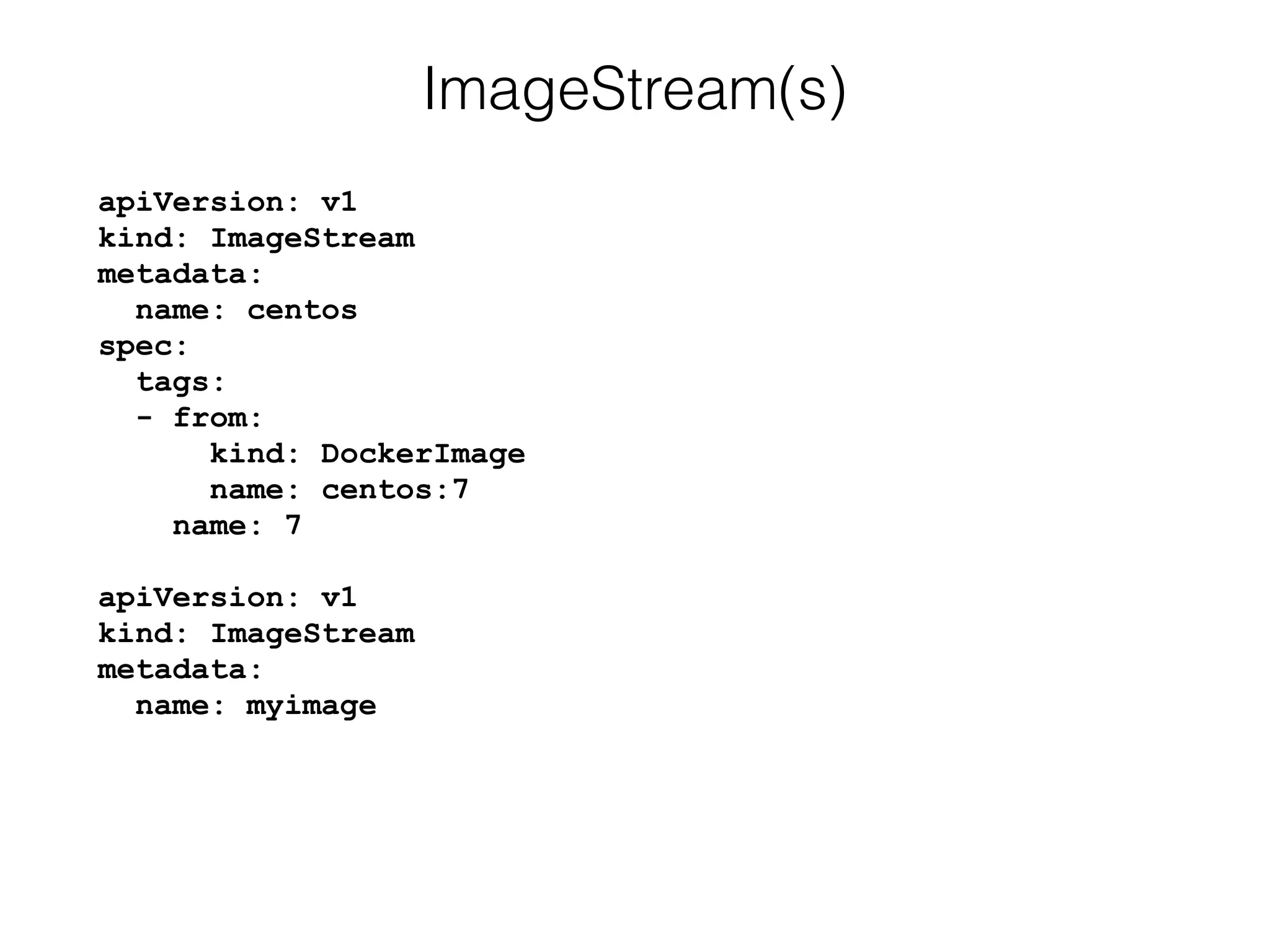 apiVersion: v1 
kind: ImageStream 
metadata: 
name: centos 
spec: 
tags: 
- from: 
kind: DockerImage 
name: centos:7 
name: 7 
 
apiVersion: v1 
kind: ImageStream 
metadata: 
name: myimage
ImageStream(s)
 