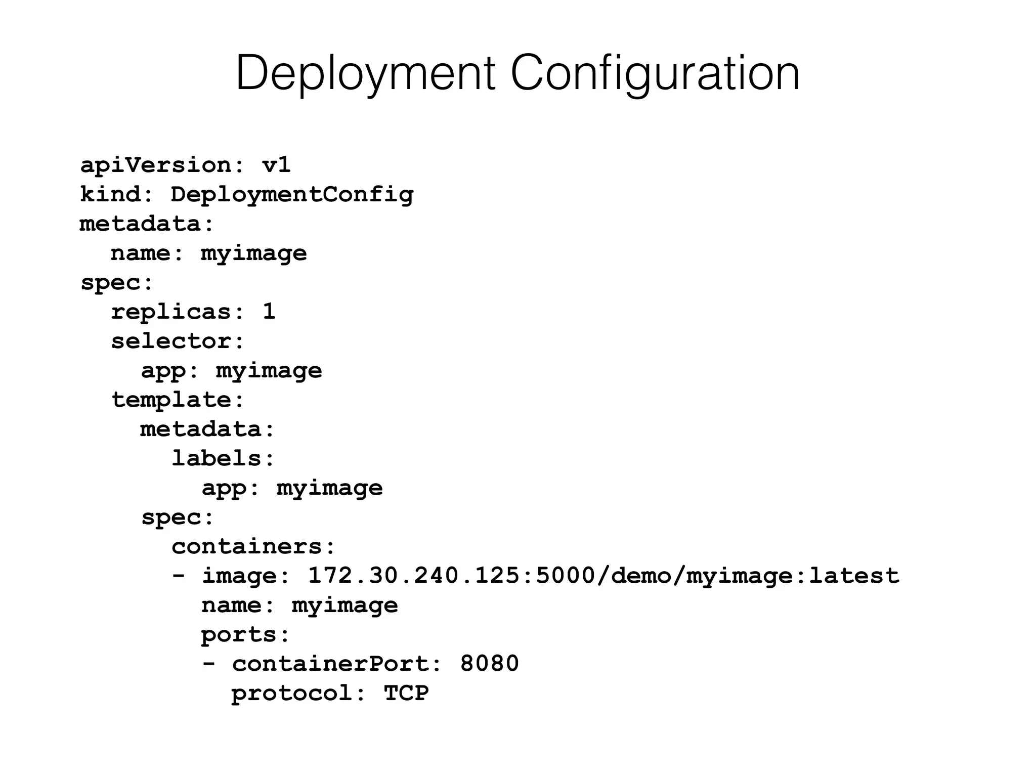 apiVersion: v1 
kind: DeploymentConfig 
metadata: 
name: myimage 
spec: 
replicas: 1 
selector: 
app: myimage 
template: 
metadata: 
labels: 
app: myimage 
spec: 
containers: 
- image: 172.30.240.125:5000/demo/myimage:latest 
name: myimage 
ports: 
- containerPort: 8080 
protocol: TCP
Deployment Conﬁguration
 