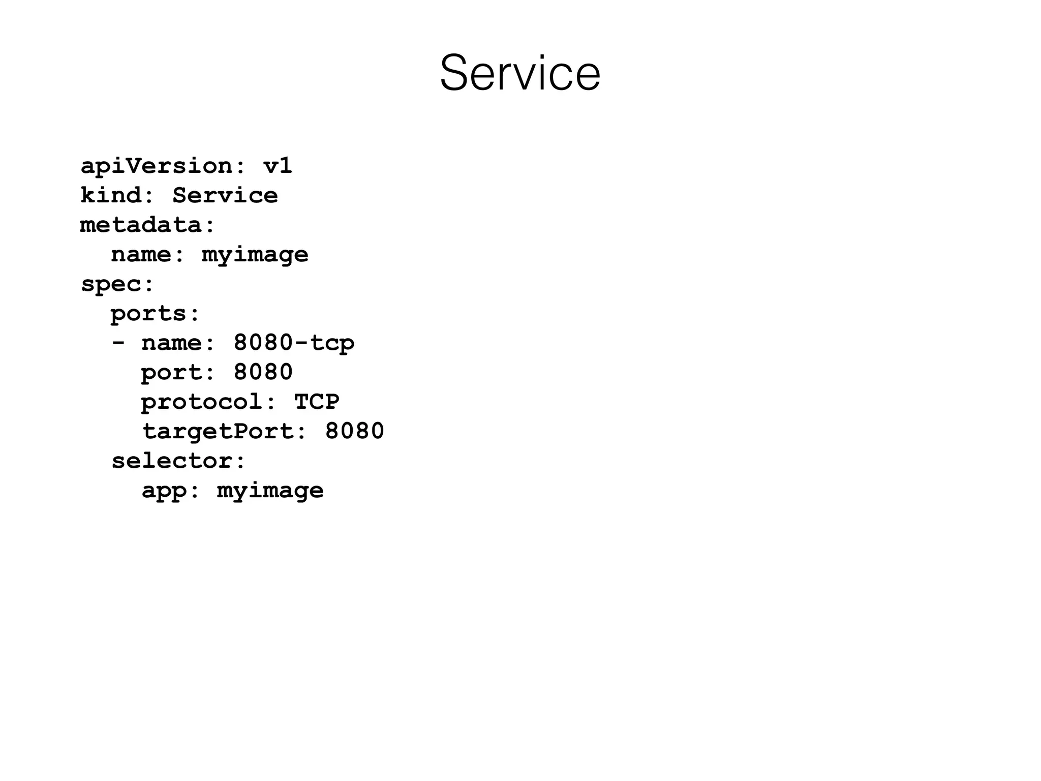 apiVersion: v1 
kind: Service 
metadata: 
name: myimage 
spec: 
ports: 
- name: 8080-tcp 
port: 8080 
protocol: TCP 
targetPort: 8080 
selector: 
app: myimage
Service
 