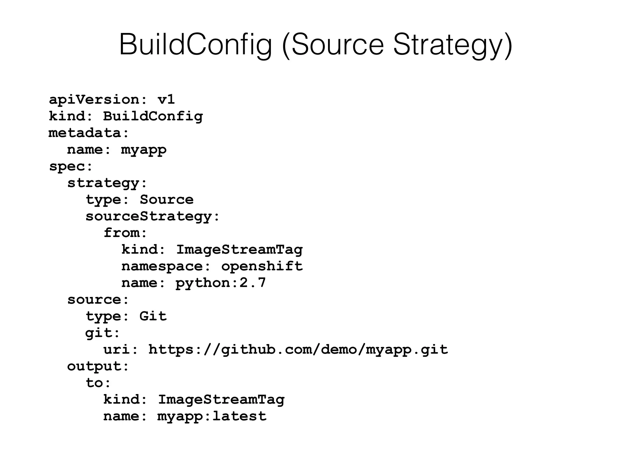 apiVersion: v1 
kind: BuildConfig 
metadata: 
name: myapp 
spec: 
strategy: 
type: Source 
sourceStrategy: 
from: 
kind: ImageStreamTag 
namespace: openshift 
name: python:2.7 
source: 
type: Git 
git: 
uri: https://github.com/demo/myapp.git 
output: 
to: 
kind: ImageStreamTag 
name: myapp:latest
BuildConﬁg (Source Strategy)
 