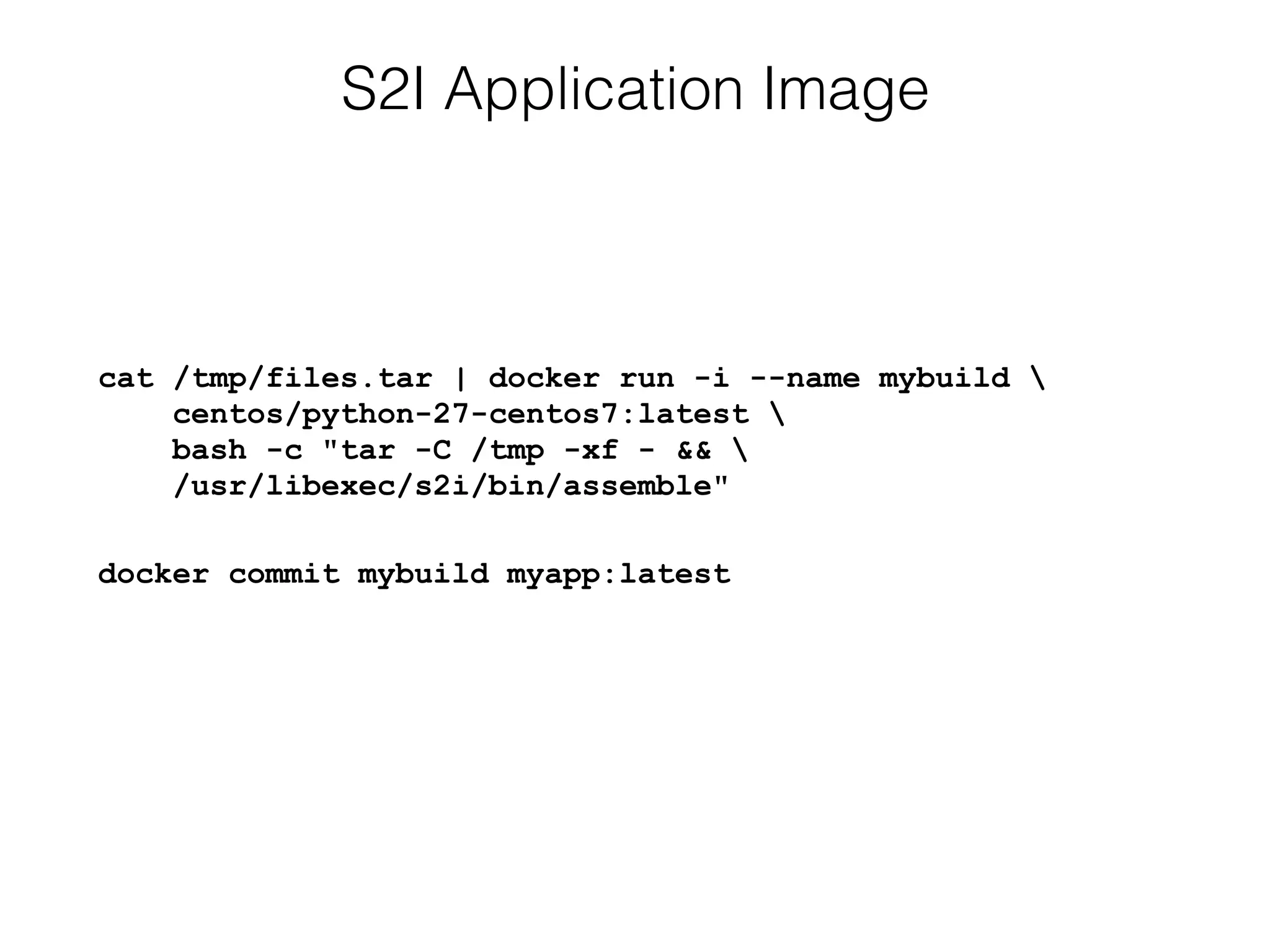 S2I Application Image
cat /tmp/files.tar | docker run -i --name mybuild  
centos/python-27-centos7:latest  
bash -c "tar -C /tmp -xf - &&  
/usr/libexec/s2i/bin/assemble"
docker commit mybuild myapp:latest
 