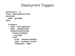 apiVersion: v1 
kind: DeploymentConfig 
metadata: 
name: myimage 
spec: 
… 
triggers: 
- type: ConfigChange 
- type: ImageChange 
imageChangeParams: 
containerNames: 
- myimage 
from: 
kind: ImageStreamTag 
name: myimage:latest 
namespace: demo
Deployment Triggers
 