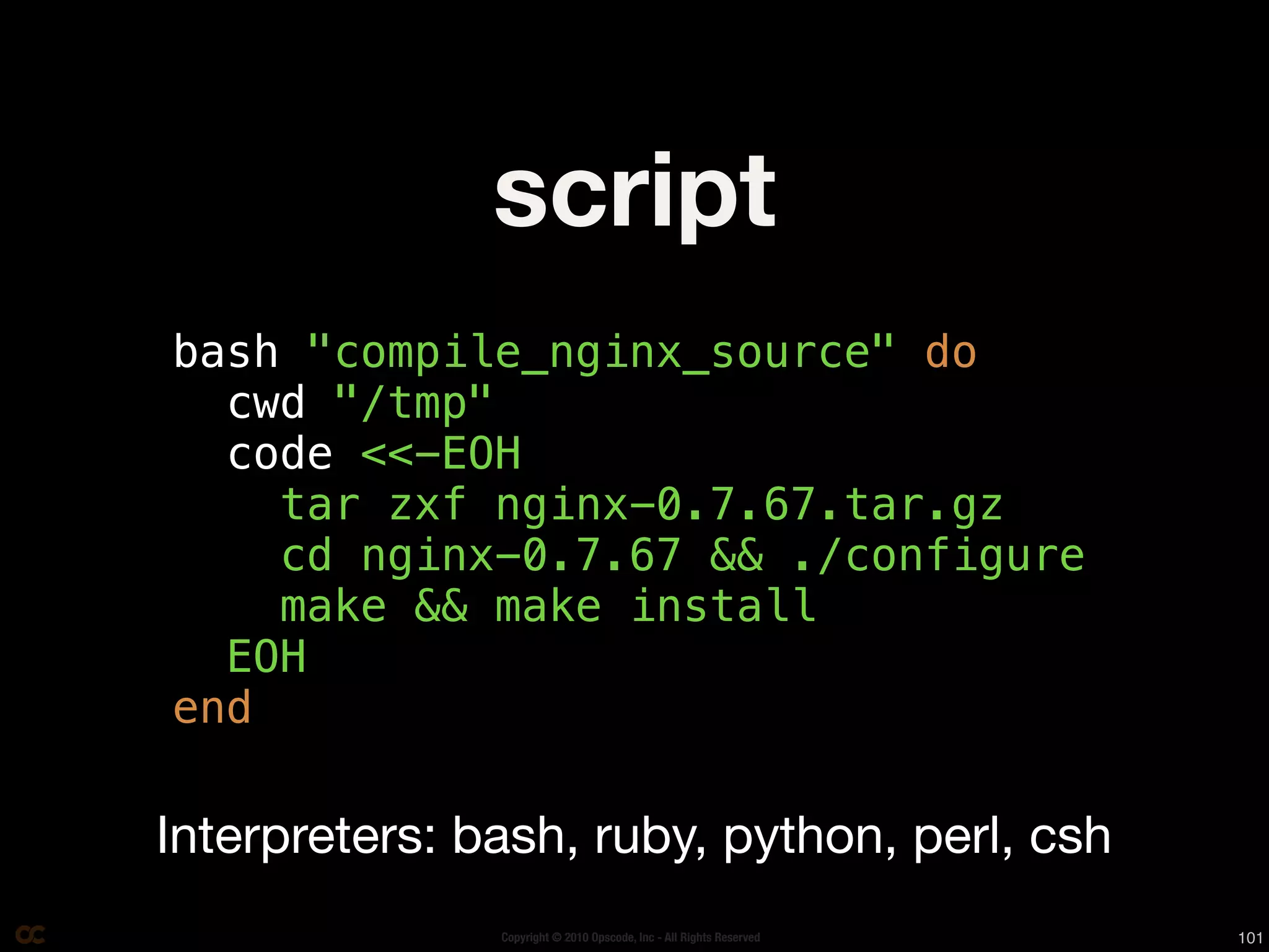 script
bash "compile_nginx_source" do
  cwd "/tmp"
  code <<-EOH
    tar zxf nginx-0.7.67.tar.gz
    cd nginx-0.7.67 && ./configure
    make && make install
  EOH
end

Interpreters: bash, ruby, python, perl, csh
               Copyright © 2010 Opscode, Inc - All Rights Reserved   101
 