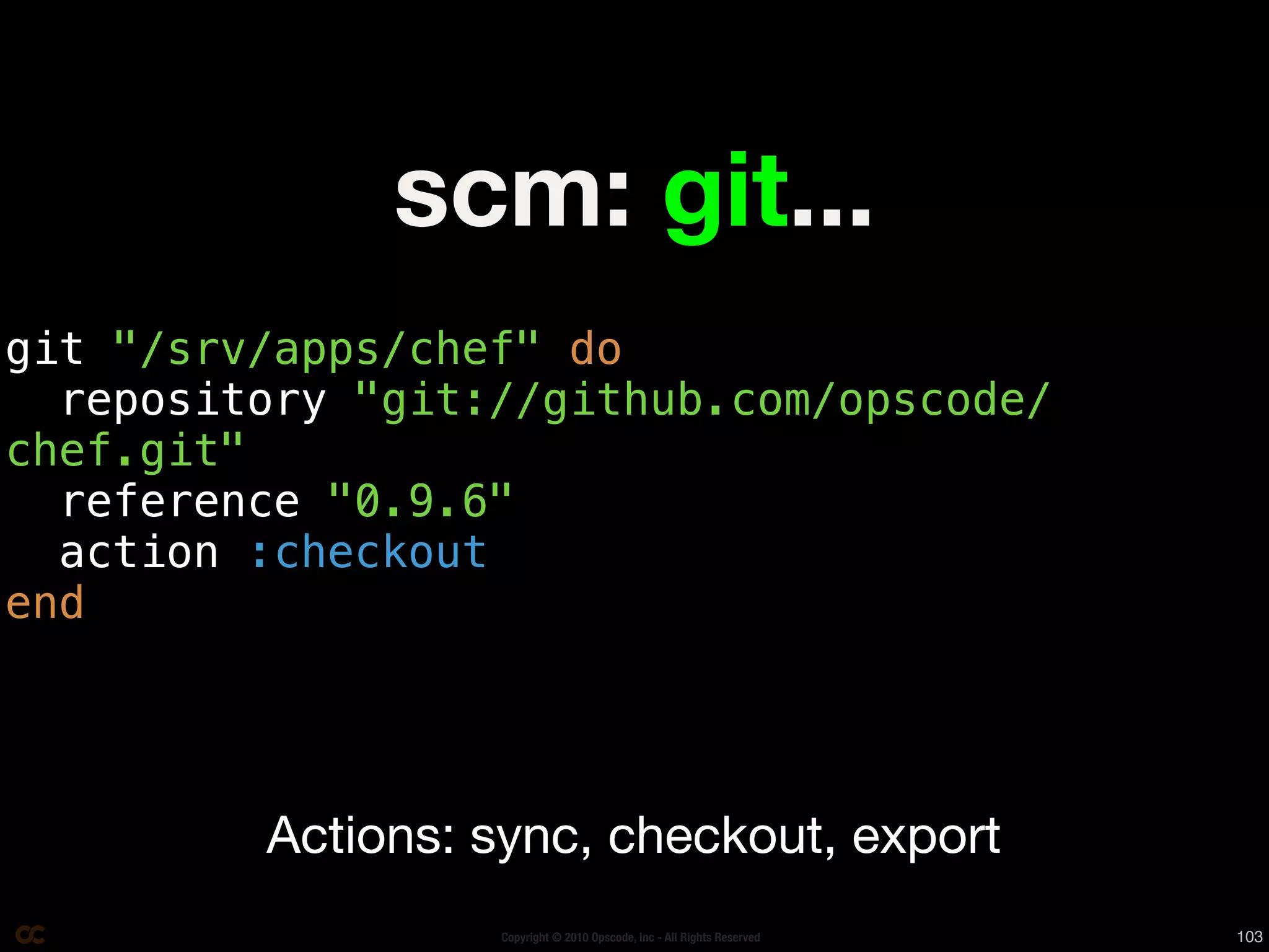 scm: git...
git "/srv/apps/chef" do
  repository "git://github.com/opscode/
chef.git"
  reference "0.9.6"
  action :checkout
end




         Actions: sync, checkout, export
                  Copyright © 2010 Opscode, Inc - All Rights Reserved   103
 