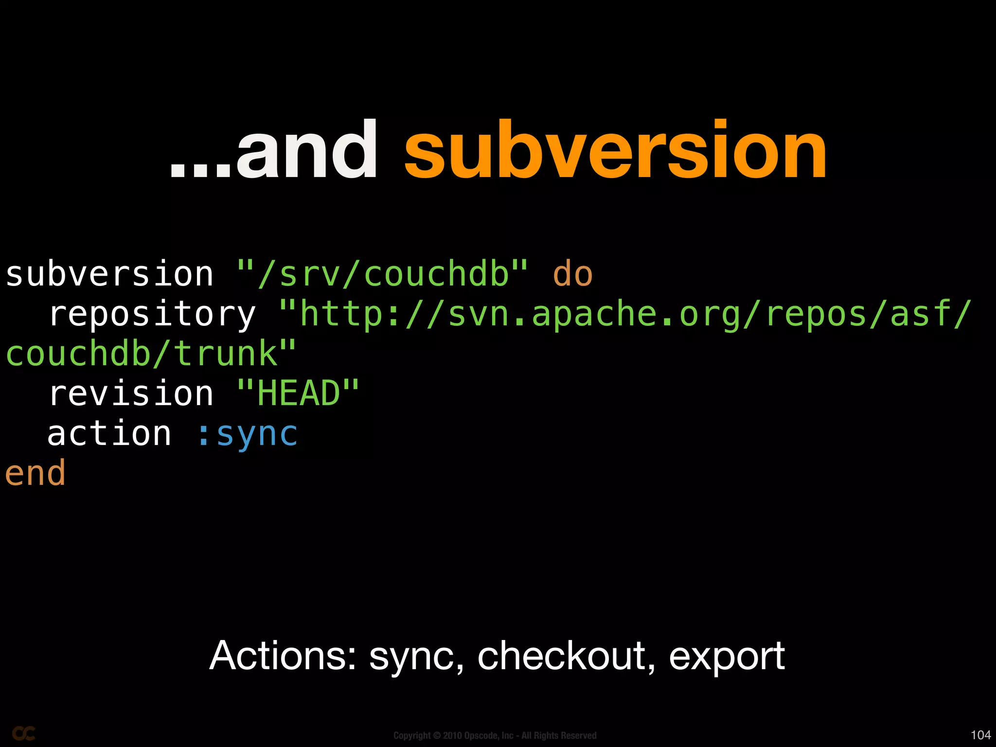 ...and subversion
subversion "/srv/couchdb" do
  repository "http://svn.apache.org/repos/asf/
couchdb/trunk"
  revision "HEAD"
  action :sync
end




         Actions: sync, checkout, export
                  Copyright © 2010 Opscode, Inc - All Rights Reserved   104
 