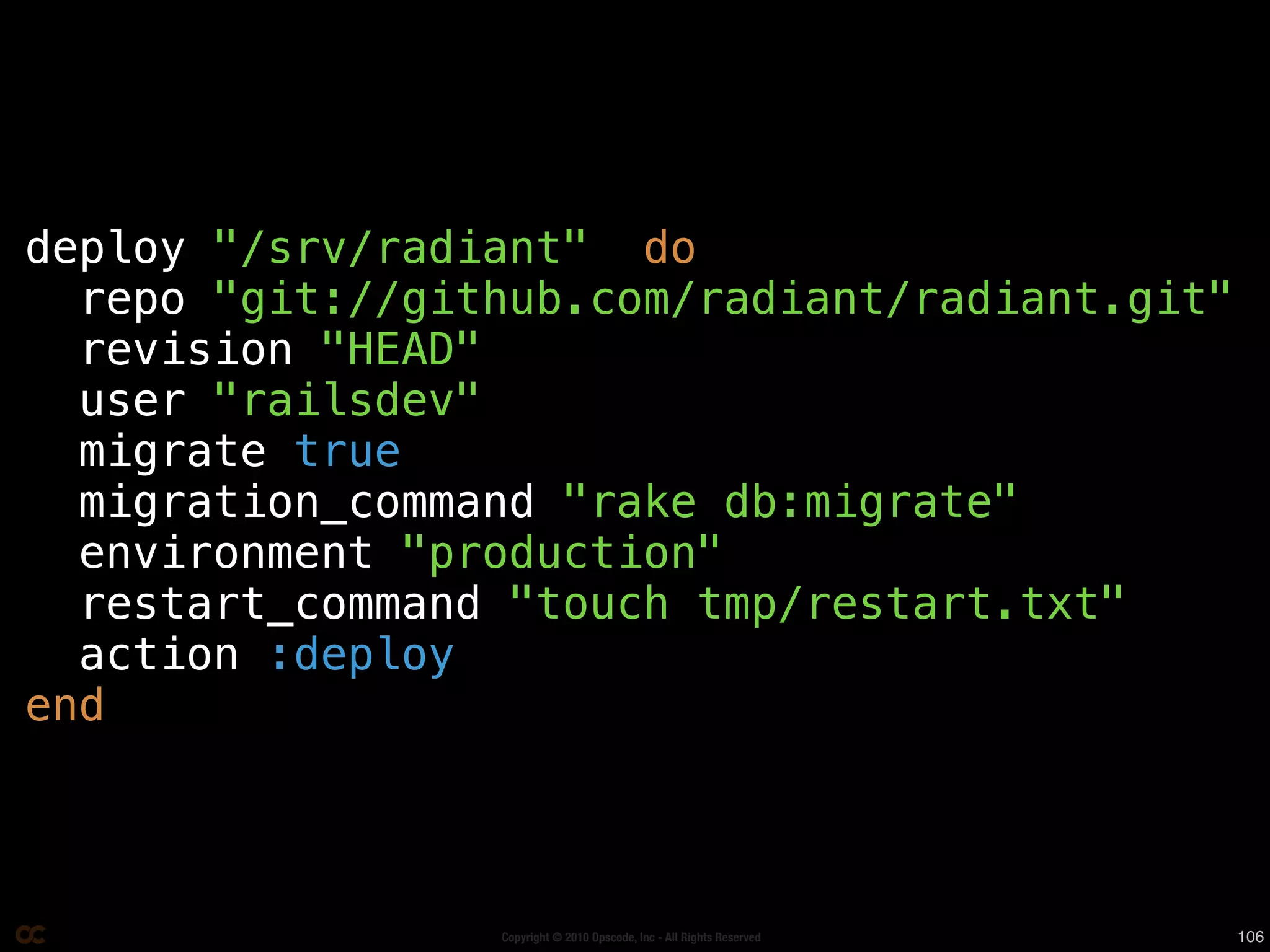 deploy "/srv/radiant" do
  repo "git://github.com/radiant/radiant.git"
  revision "HEAD"
  user "railsdev"
  migrate true
  migration_command "rake db:migrate"
  environment "production"
  restart_command "touch tmp/restart.txt"
  action :deploy
end



                 Copyright © 2010 Opscode, Inc - All Rights Reserved   106
 
