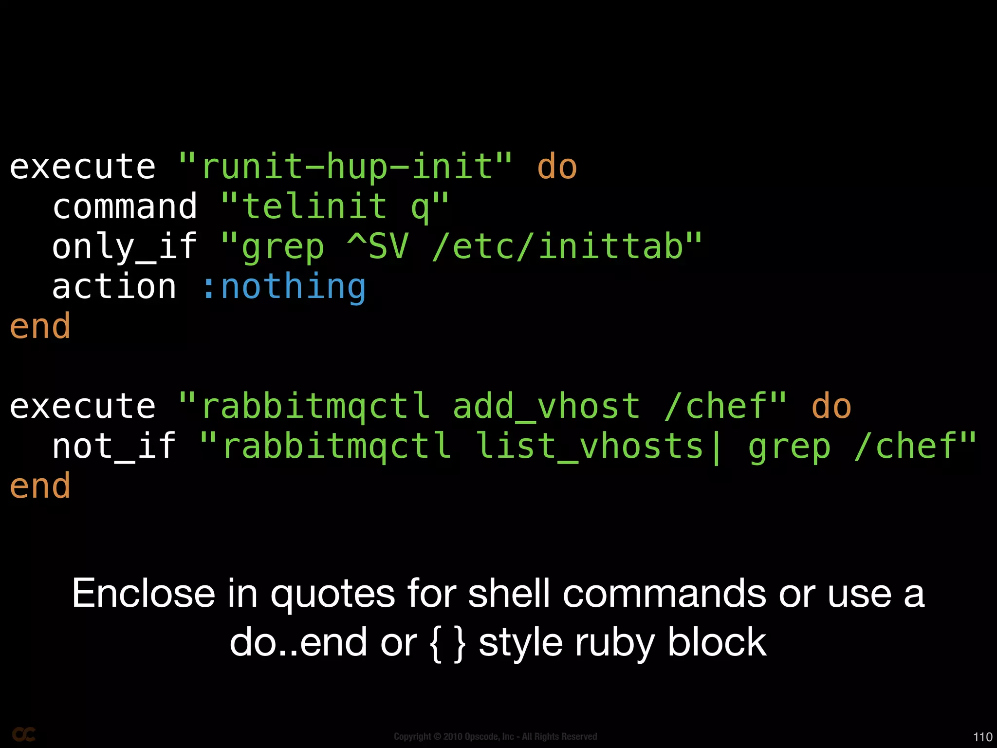 execute "runit-hup-init" do
  command "telinit q"
  only_if "grep ^SV /etc/inittab"
  action :nothing
end

execute "rabbitmqctl add_vhost /chef" do
  not_if "rabbitmqctl list_vhosts| grep /chef"
end


  Enclose in quotes for shell commands or use a
          do..end or { } style ruby block

                   Copyright © 2010 Opscode, Inc - All Rights Reserved   110
 