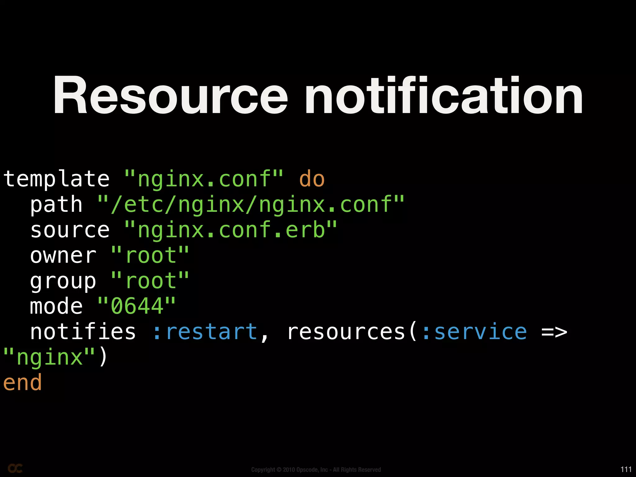 Resource notiﬁcation
template "nginx.conf" do
  path "/etc/nginx/nginx.conf"
  source "nginx.conf.erb"
  owner "root"
  group "root"
  mode "0644"
  notifies :restart, resources(:service =>
"nginx")
end


                  Copyright © 2010 Opscode, Inc - All Rights Reserved   111
 