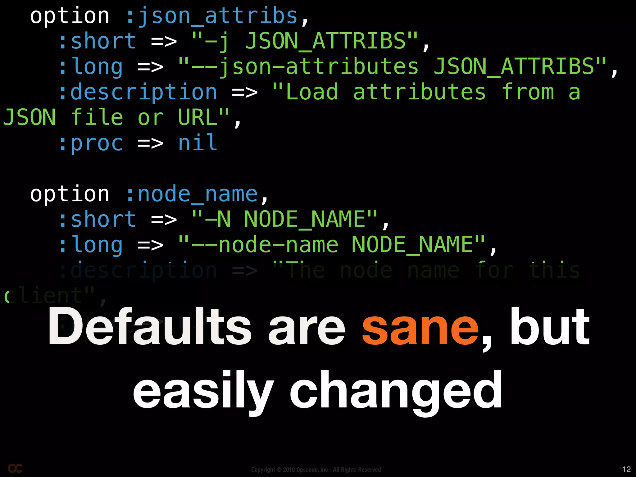 option :json_attribs,
    :short => "-j JSON_ATTRIBS",
    :long => "--json-attributes JSON_ATTRIBS",
    :description => "Load attributes from a
JSON file or URL",
    :proc => nil

  option :node_name,
    :short => "-N NODE_NAME",
    :long => "--node-name NODE_NAME",
    :description => "The node name for this
client",
   Defaults are sane, but
    :proc => nil


      easily changed
                  Copyright © 2010 Opscode, Inc - All Rights Reserved   12
 