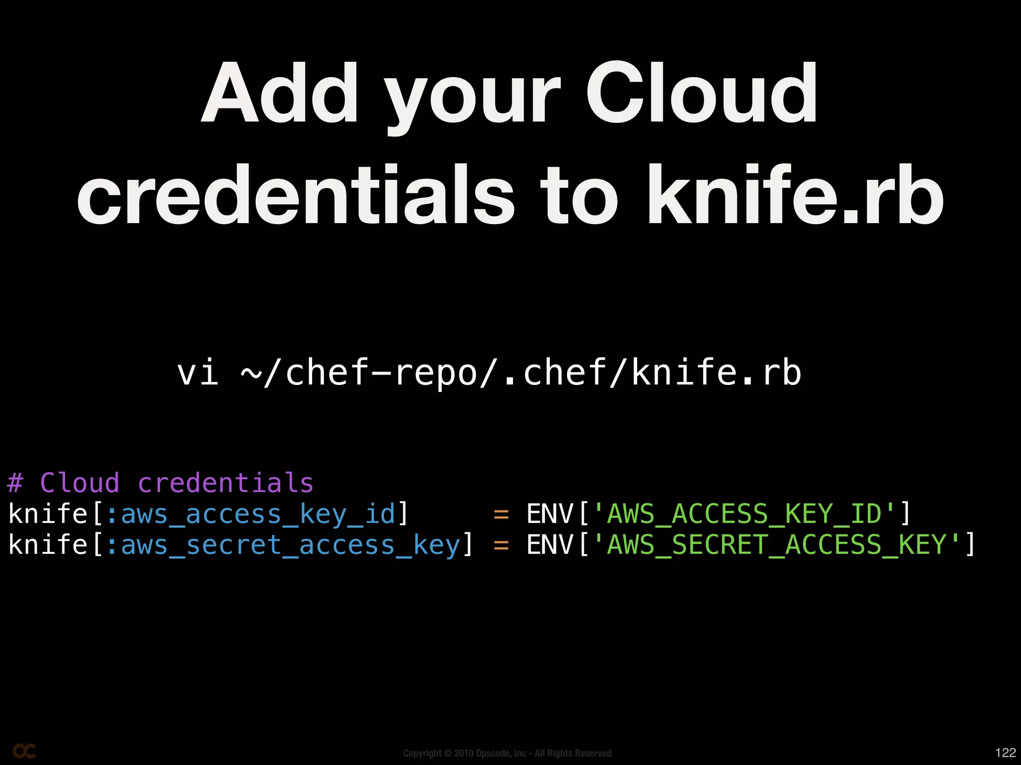 Add your Cloud
    credentials to knife.rb
          vi ~/chef-repo/.chef/knife.rb


# Cloud credentials
knife[:aws_access_key_id]     = ENV['AWS_ACCESS_KEY_ID']
knife[:aws_secret_access_key] = ENV['AWS_SECRET_ACCESS_KEY']




                        Copyright © 2010 Opscode, Inc - All Rights Reserved   122
 