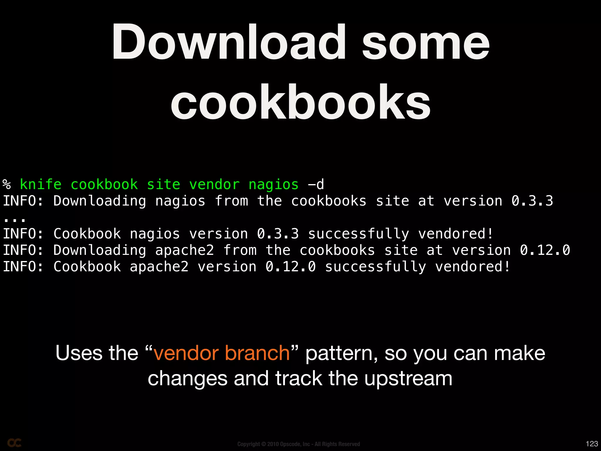 Download some
              cookbooks
% knife cookbook site vendor nagios -d
INFO: Downloading nagios from the cookbooks site at version 0.3.3
...
INFO: Cookbook nagios version 0.3.3 successfully vendored!
INFO: Downloading apache2 from the cookbooks site at version 0.12.0
INFO: Cookbook apache2 version 0.12.0 successfully vendored!




      Uses the “vendor branch” pattern, so you can make
               changes and track the upstream

                           Copyright © 2010 Opscode, Inc - All Rights Reserved   123
 