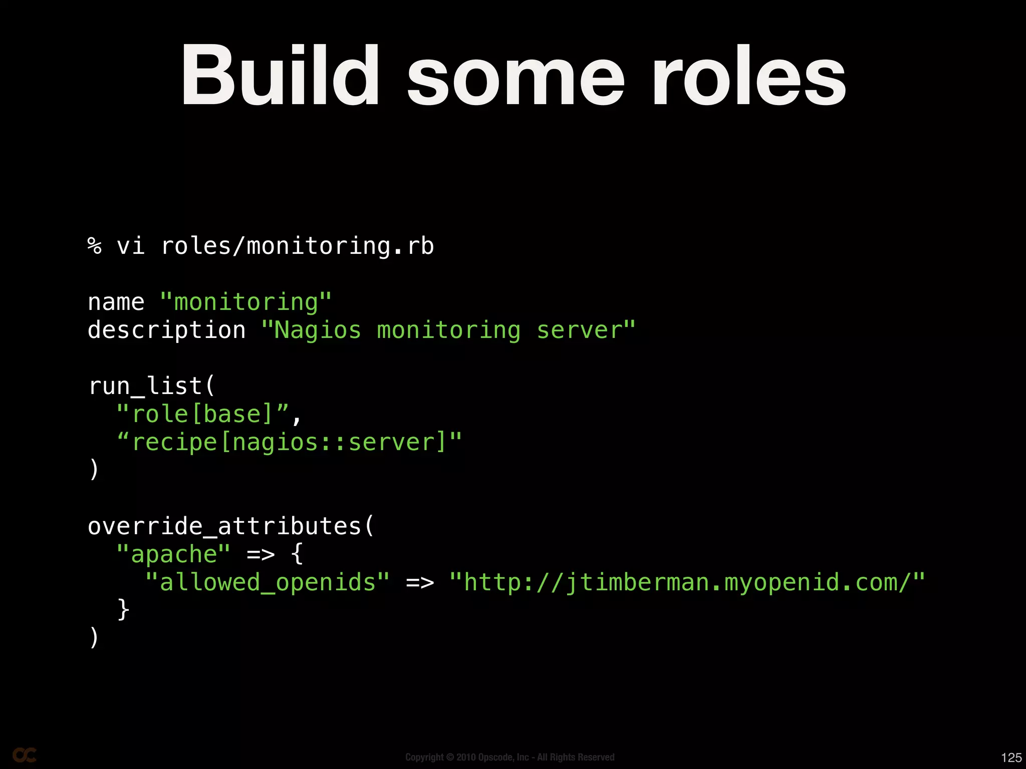 Build some roles
% vi roles/monitoring.rb

name "monitoring"
description "Nagios monitoring server"

run_list(
  "role[base]”,
  “recipe[nagios::server]"
)

override_attributes(
  "apache" => {
    "allowed_openids" => "http://jtimberman.myopenid.com/"
  }
)



                     Copyright © 2010 Opscode, Inc - All Rights Reserved   125
 