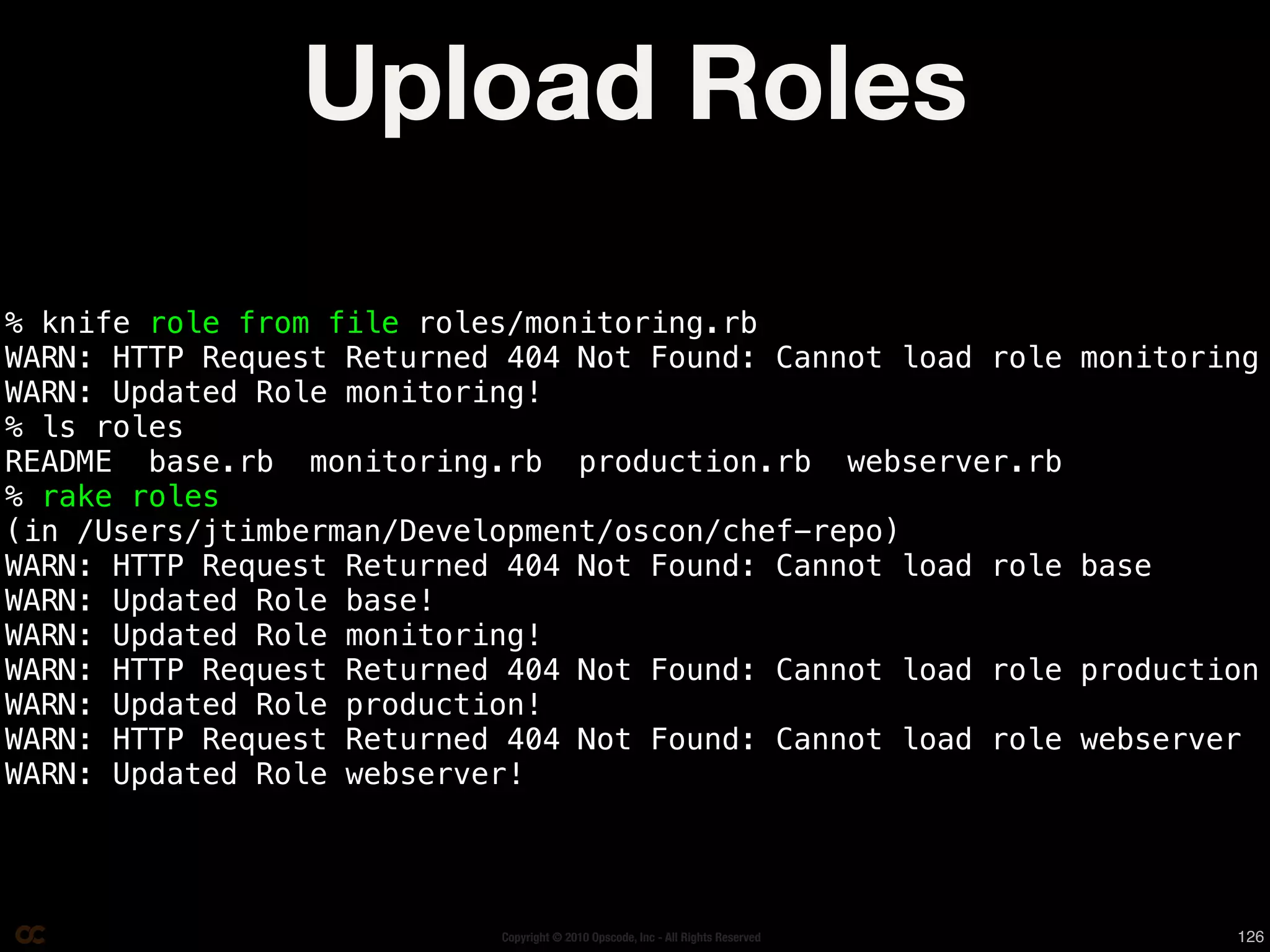 Upload Roles

% knife role from file roles/monitoring.rb
WARN: HTTP Request Returned 404 Not Found: Cannot load role                      monitoring
WARN: Updated Role monitoring!
% ls roles
README base.rb monitoring.rb production.rb webserver.rb
% rake roles
(in /Users/jtimberman/Development/oscon/chef-repo)
WARN: HTTP Request Returned 404 Not Found: Cannot load role                      base
WARN: Updated Role base!
WARN: Updated Role monitoring!
WARN: HTTP Request Returned 404 Not Found: Cannot load role                      production
WARN: Updated Role production!
WARN: HTTP Request Returned 404 Not Found: Cannot load role                      webserver
WARN: Updated Role webserver!




                           Copyright © 2010 Opscode, Inc - All Rights Reserved           126
 