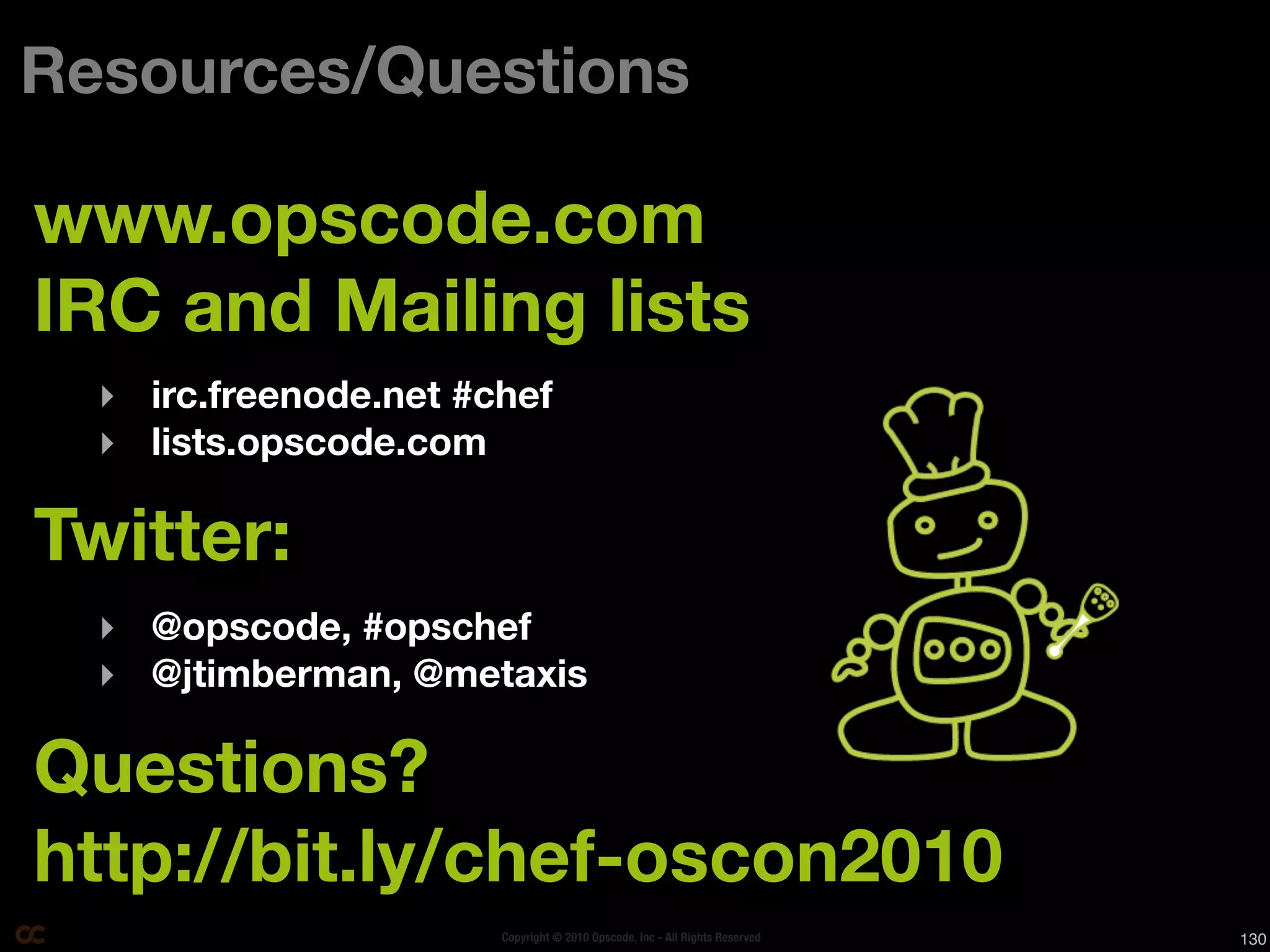 Resources/Questions

www.opscode.com
IRC and Mailing lists
  ‣ irc.freenode.net #chef
  ‣ lists.opscode.com

Twitter:
  ‣ @opscode, #opschef
  ‣ @jtimberman, @metaxis

Questions?
http://bit.ly/chef-oscon2010
                       Copyright © 2010 Opscode, Inc - All Rights Reserved   130
 