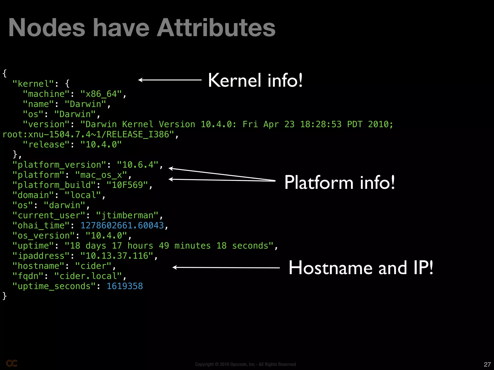 Nodes have Attributes

                                          Kernel info!
{
  "kernel": {
    "machine": "x86_64",
    "name": "Darwin",
    "os": "Darwin",
    "version": "Darwin Kernel Version 10.4.0: Fri Apr 23 18:28:53 PDT 2010;
root:xnu-1504.7.4~1/RELEASE_I386",
    "release": "10.4.0"
  },
  "platform_version": "10.6.4",
  "platform": "mac_os_x",
  "platform_build": "10F569",
  "domain": "local",
                                                                                Platform info!
  "os": "darwin",
  "current_user": "jtimberman",
  "ohai_time": 1278602661.60043,
  "os_version": "10.4.0",
  "uptime": "18 days 17 hours 49 minutes 18 seconds",
  "ipaddress": "10.13.37.116",
  "hostname": "cider",
  "fqdn": "cider.local",
                                                                                   Hostname and IP!
  "uptime_seconds": 1619358
}




                                    Copyright © 2010 Opscode, Inc - All Rights Reserved               27
 