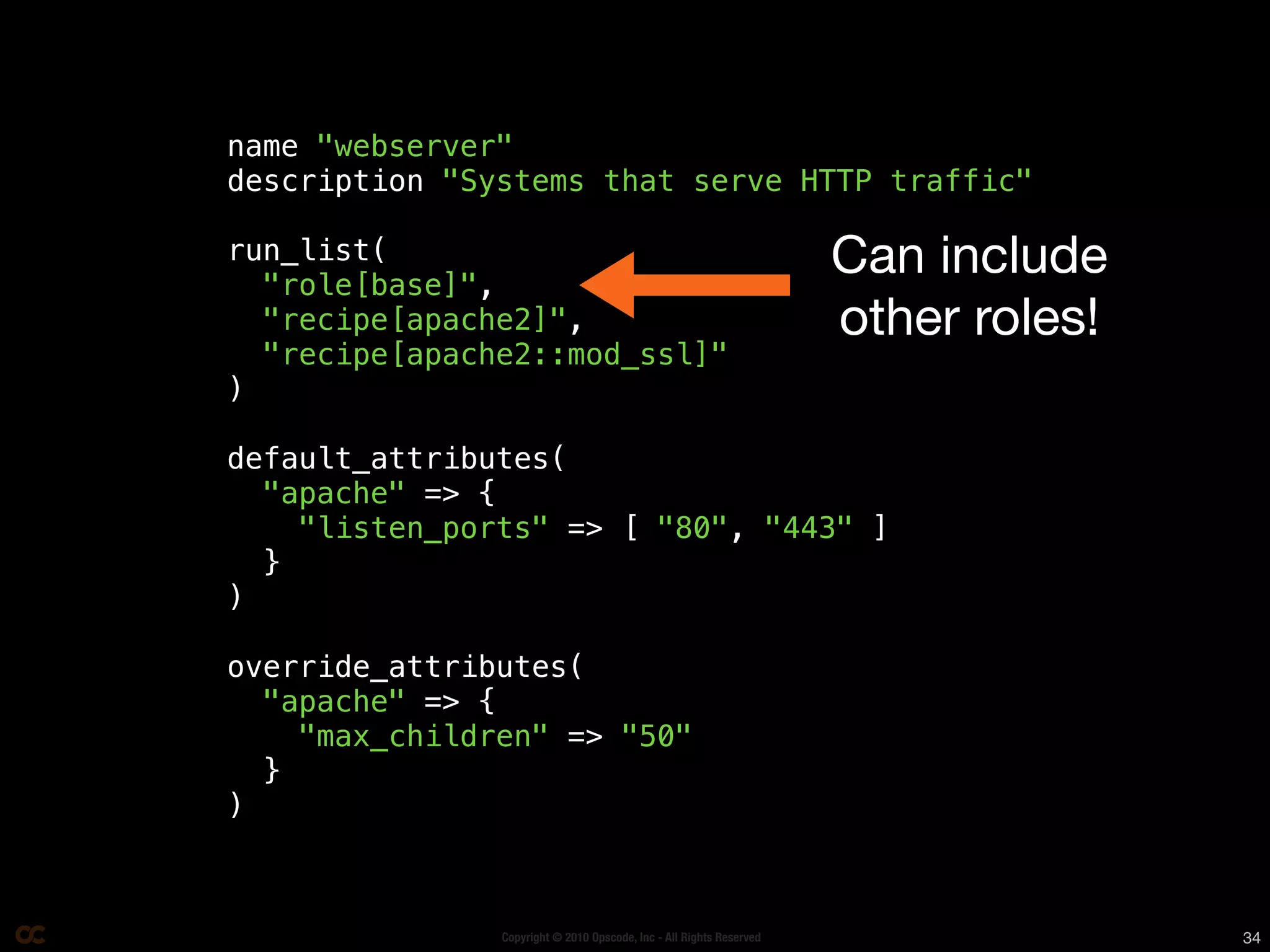 name "webserver"
description "Systems that serve HTTP traffic"

run_list(
  "role[base]",
                                                                     Can include
  "recipe[apache2]",                                                 other roles!
  "recipe[apache2::mod_ssl]"
)

default_attributes(
  "apache" => {
    "listen_ports" => [ "80", "443" ]
  }
)

override_attributes(
  "apache" => {
    "max_children" => "50"
  }
)



               Copyright © 2010 Opscode, Inc - All Rights Reserved                  34
 