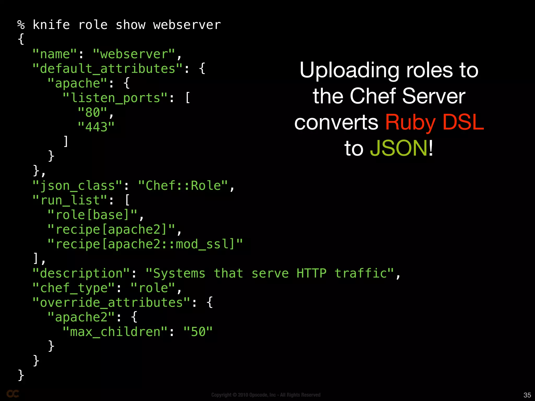 % knife role show webserver
{
  "name": "webserver",
  "default_attributes": {
    "apache": {
                                                               Uploading roles to
       "listen_ports": [                                         the Chef Server
         "80",
         "443"                                                 converts Ruby DSL
       ]
     }                                                              to JSON!
  },
  "json_class": "Chef::Role",
  "run_list": [
    "role[base]",
    "recipe[apache2]",
    "recipe[apache2::mod_ssl]"
  ],
  "description": "Systems that serve HTTP traffic",
  "chef_type": "role",
  "override_attributes": {
    "apache2": {
       "max_children": "50"
     }
  }
}
                         Copyright © 2010 Opscode, Inc - All Rights Reserved        35
 
