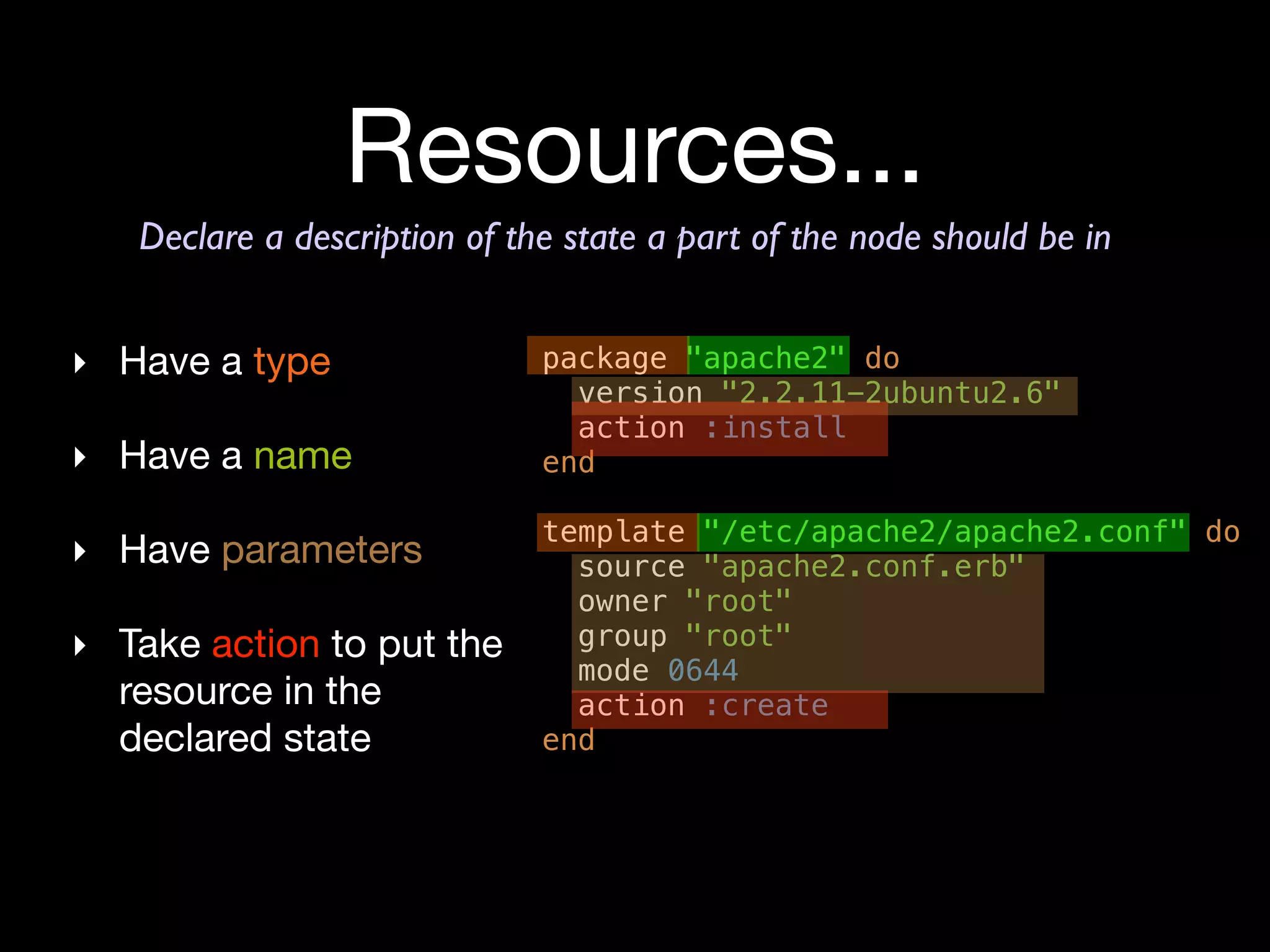 Resources...
   Declare a description of the state a part of the node should be in


‣ Have a type                 package "apache2" do
                                version "2.2.11-2ubuntu2.6"
                                action :install
‣ Have a name                 end

                              template "/etc/apache2/apache2.conf" do
‣ Have parameters               source "apache2.conf.erb"
                                owner "root"
‣ Take action to put the        group "root"
                                mode 0644
  resource in the               action :create
  declared state              end
 