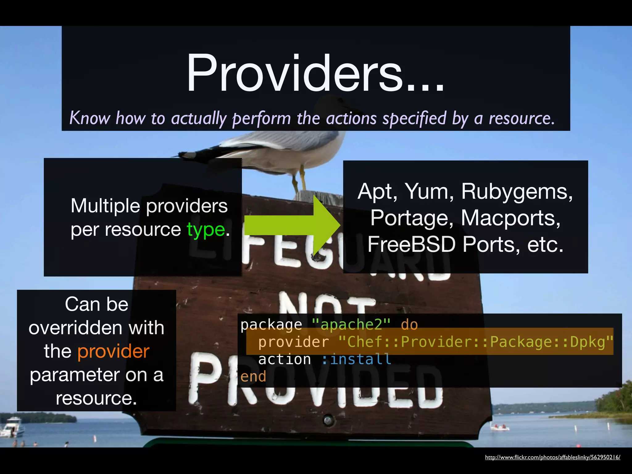 Providers...
    Know how to actually perform the actions speciﬁed by a resource.


                                         Apt, Yum, Rubygems,
    Multiple providers
    per resource type.
                                          Portage, Macports,
                                          FreeBSD Ports, etc.

    Can be
overridden with           package "apache2" do
                            provider "Chef::Provider::Package::Dpkg"
 the provider               action :install
parameter on a            end
   resource.

                                                          http://www.ﬂickr.com/photos/affableslinky/562950216/
 