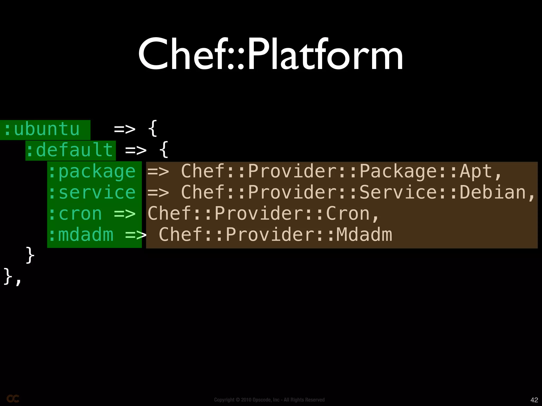 Chef::Platform
:ubuntu    => {
   :default => {
     :package => Chef::Provider::Package::Apt,
     :service => Chef::Provider::Service::Debian,
     :cron => Chef::Provider::Cron,
     :mdadm => Chef::Provider::Mdadm
   }
},




                   Copyright © 2010 Opscode, Inc - All Rights Reserved   42
 
