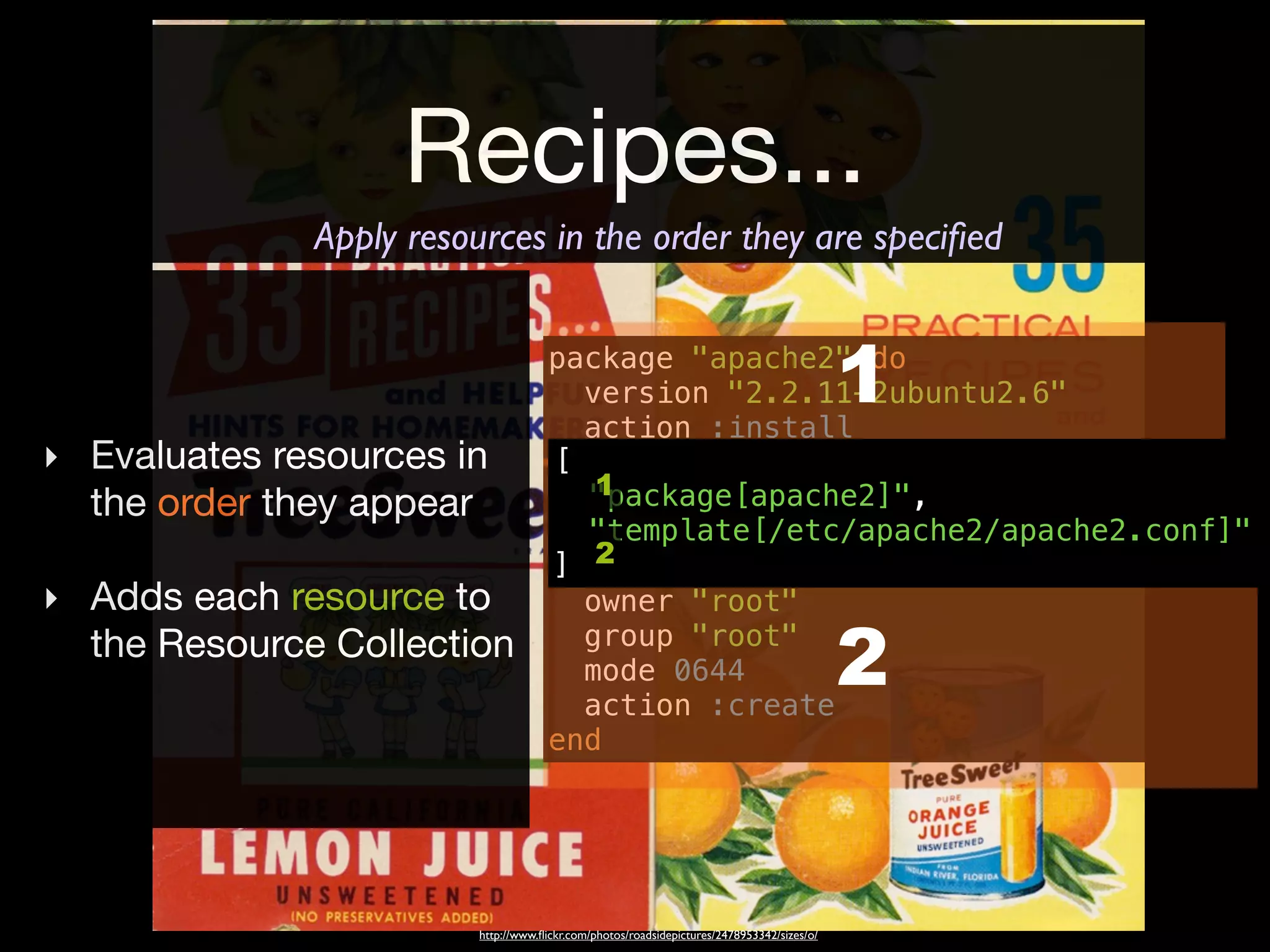 Recipes...
              Apply resources in the order they are speciﬁed


                                      package "apache2" do
                                        version "2.2.11-2ubuntu2.6"
                                        action :install
                                                                                            1
‣ Evaluates resources in              [
                                      end
                                         1
  the order they appear                 "package[apache2]",
                                        "template[/etc/apache2/apache2.conf]"
                                      template "/etc/apache2/apache2.conf" do
                                         2
                                      ] source "apache2.conf.erb"
‣ Adds each resource to                 owner "root"
  the Resource Collection               group "root"
                                        mode 0644
                                        action :create
                                                                                            2
                                      end




                         http://www.ﬂickr.com/photos/roadsidepictures/2478953342/sizes/o/
 