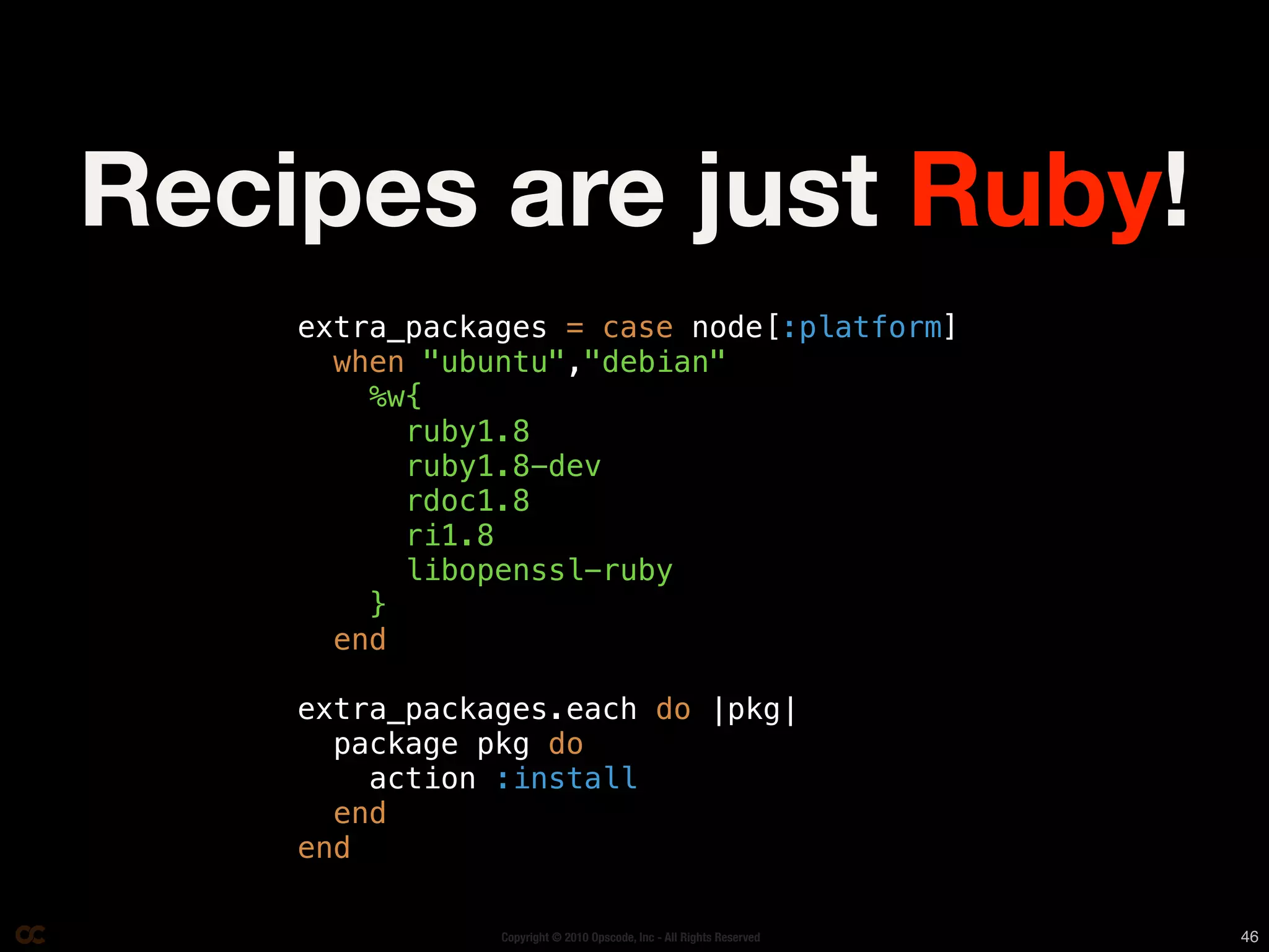 Recipes are just Ruby!
    extra_packages = case node[:platform]
      when "ubuntu","debian"
        %w{
          ruby1.8
          ruby1.8-dev
          rdoc1.8
          ri1.8
          libopenssl-ruby
        }
      end

    extra_packages.each do |pkg|
      package pkg do
        action :install
      end
    end

               Copyright © 2010 Opscode, Inc - All Rights Reserved   46
 
