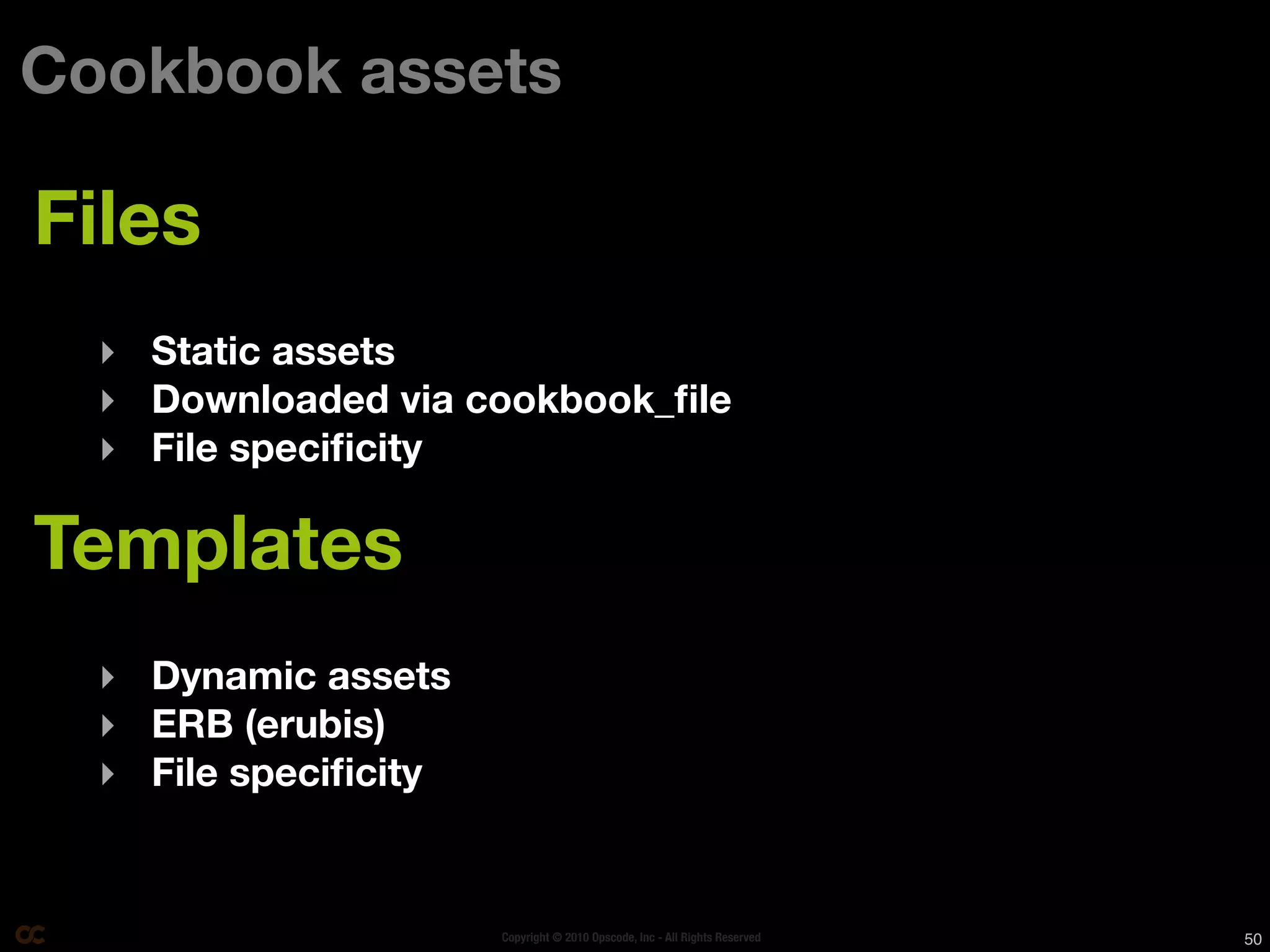 Cookbook assets

Files
  ‣ Static assets
  ‣ Downloaded via cookbook_ﬁle
  ‣ File speciﬁcity

Templates
  ‣ Dynamic assets
  ‣ ERB (erubis)
  ‣ File speciﬁcity


                      Copyright © 2010 Opscode, Inc - All Rights Reserved   50
 