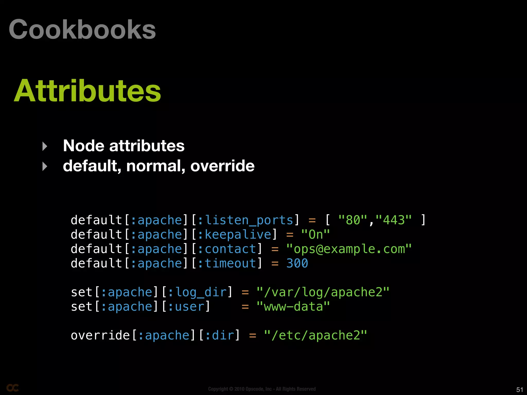 Cookbooks

Attributes
 ‣ Node attributes
 ‣ default, normal, override


    default[:apache][:listen_ports] = [ "80","443" ]
    default[:apache][:keepalive] = "On"
    default[:apache][:contact] = "ops@example.com"
    default[:apache][:timeout] = 300

    set[:apache][:log_dir] = "/var/log/apache2"
    set[:apache][:user]    = "www-data"

    override[:apache][:dir] = "/etc/apache2"



                      Copyright © 2010 Opscode, Inc - All Rights Reserved   51
 