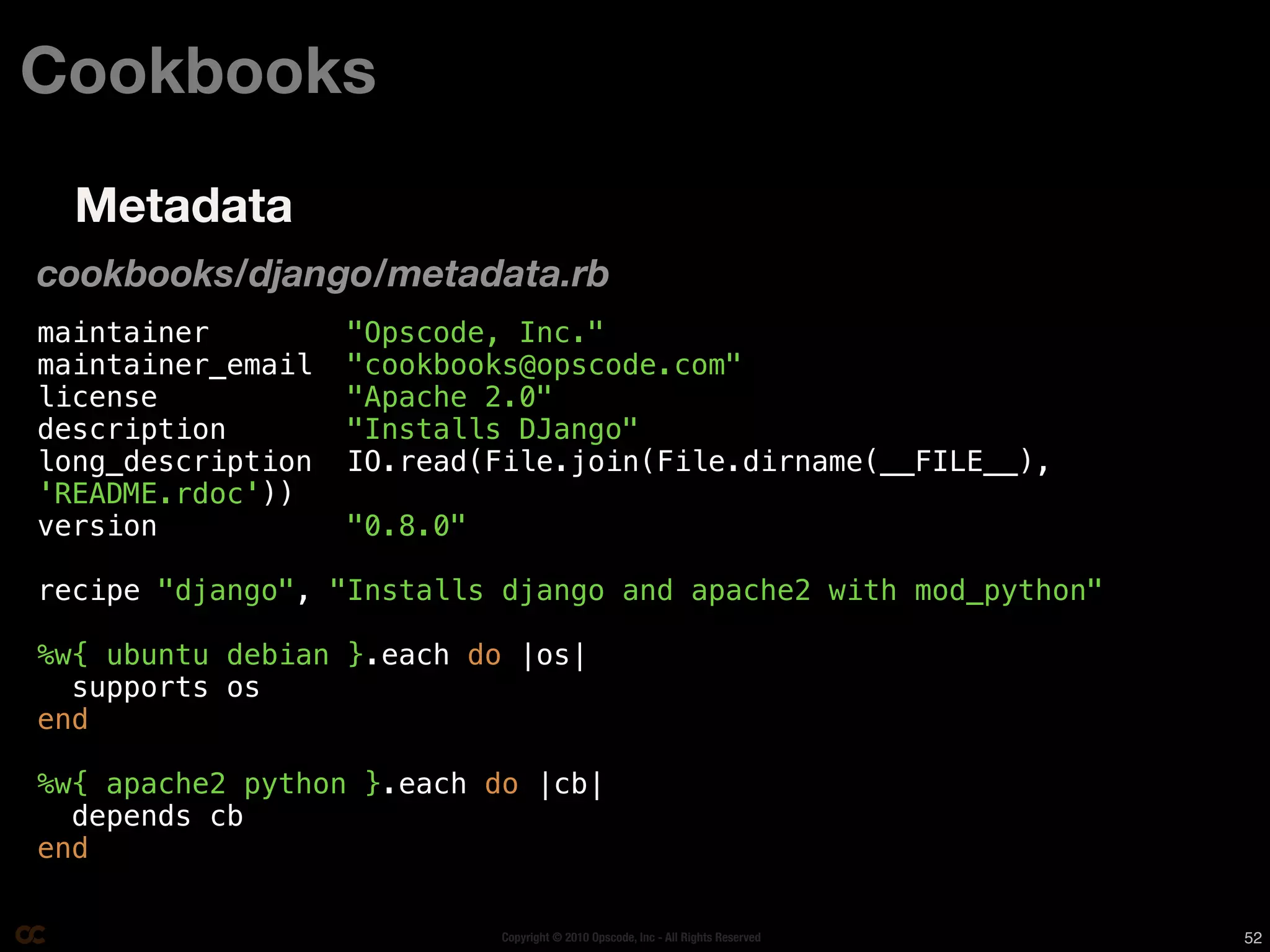 Cookbooks
  Metadata
cookbooks/django/metadata.rb
maintainer         "Opscode, Inc."
maintainer_email   "cookbooks@opscode.com"
license            "Apache 2.0"
description        "Installs DJango"
long_description   IO.read(File.join(File.dirname(__FILE__),
'README.rdoc'))
version            "0.8.0"

recipe "django", "Installs django and apache2 with mod_python"

%w{ ubuntu debian }.each do |os|
  supports os
end

%w{ apache2 python }.each do |cb|
  depends cb
end

                             Copyright © 2010 Opscode, Inc - All Rights Reserved   52
 