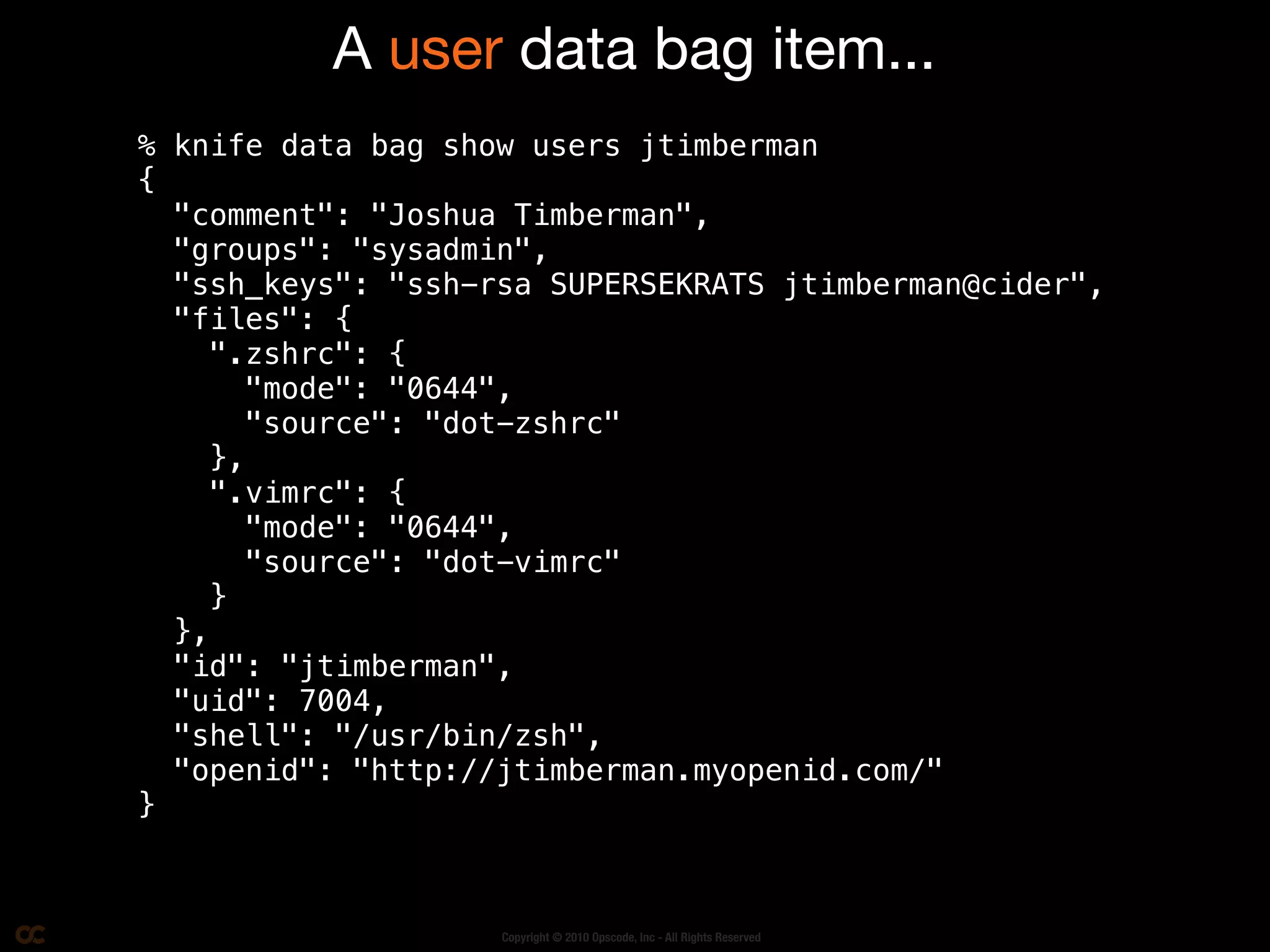 A user data bag item...
% knife data bag show users jtimberman
{
  "comment": "Joshua Timberman",
  "groups": "sysadmin",
  "ssh_keys": "ssh-rsa SUPERSEKRATS jtimberman@cider",
  "files": {
     ".zshrc": {
        "mode": "0644",
        "source": "dot-zshrc"
     },
     ".vimrc": {
        "mode": "0644",
        "source": "dot-vimrc"
     }
  },
  "id": "jtimberman",
  "uid": 7004,
  "shell": "/usr/bin/zsh",
  "openid": "http://jtimberman.myopenid.com/"
}



                    Copyright © 2010 Opscode, Inc - All Rights Reserved
 