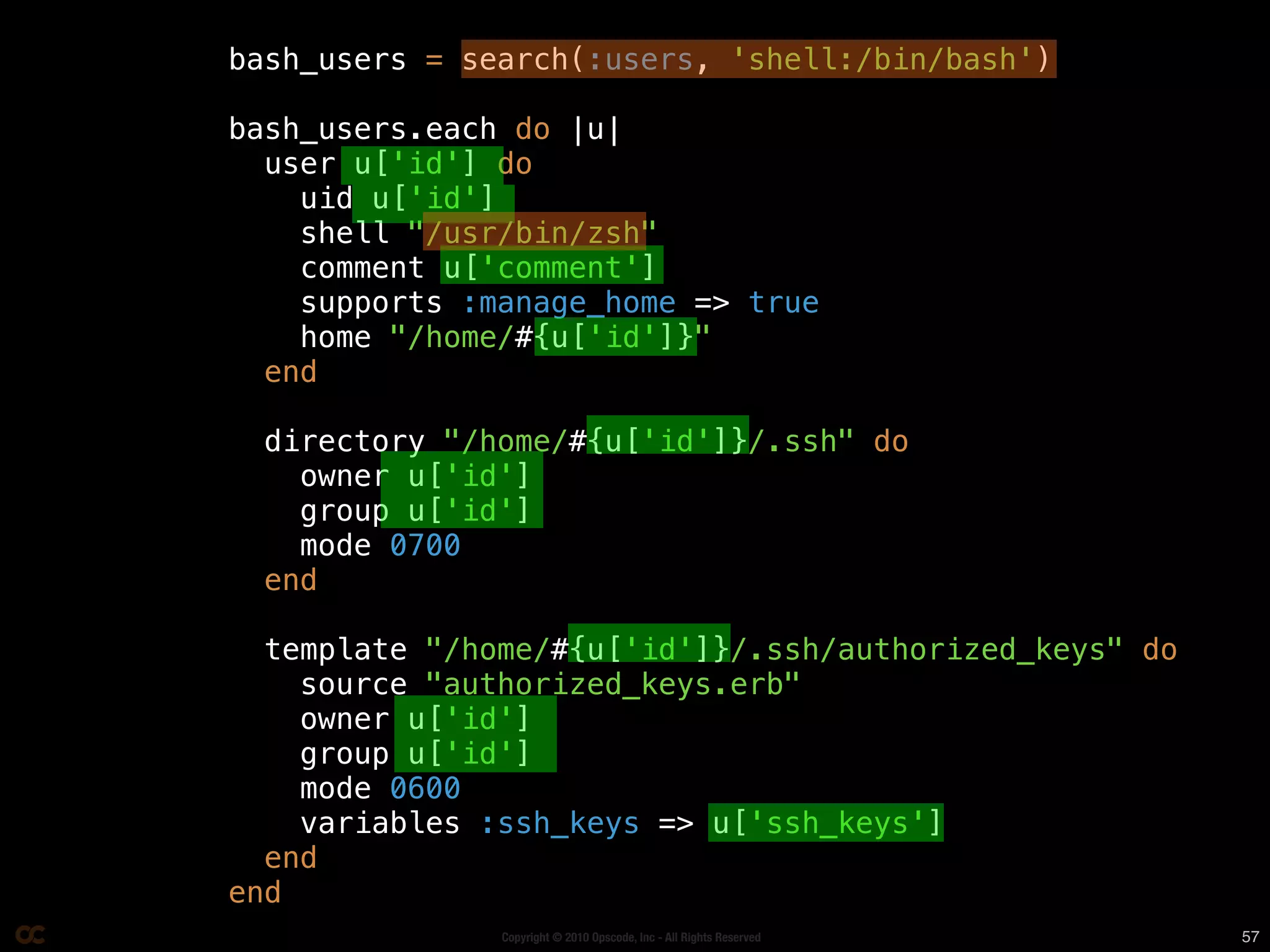 bash_users = search(:users, 'shell:/bin/bash')

   bash_users.each do |u|
     user u['id'] do
       uid u['id']
       shell "/usr/bin/zsh"
       comment u['comment']
       supports :manage_home => true

Data bags make recipes
       home "/home/#{u['id']}"
     end



  awesome-r (that’s
     directory "/home/#{u['id']}/.ssh" do
       owner u['id']
       group u['id']
       mode 0700


     totally a word)
     end

     template "/home/#{u['id']}/.ssh/authorized_keys" do
       source "authorized_keys.erb"
       owner u['id']
       group u['id']
       mode 0600
       variables :ssh_keys => u['ssh_keys']
     end
   end
                  Copyright © 2010 Opscode, Inc - All Rights Reserved   57
 