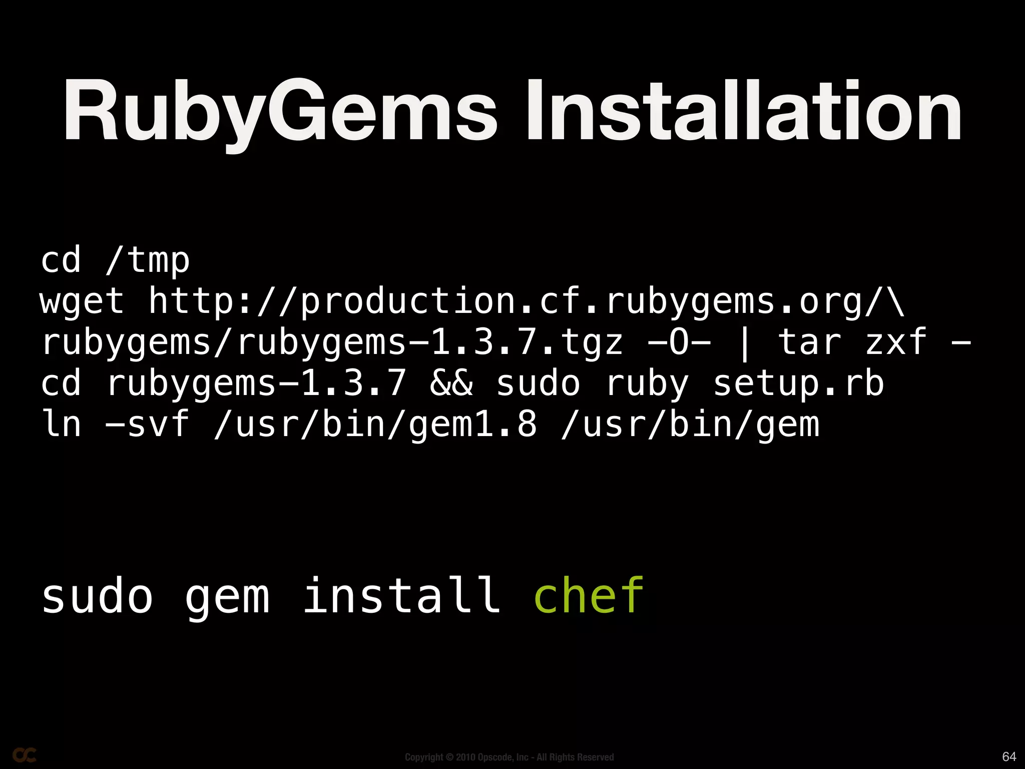 RubyGems Installation
cd /tmp
wget http://production.cf.rubygems.org/
rubygems/rubygems-1.3.7.tgz -O- | tar zxf -
cd rubygems-1.3.7 && sudo ruby setup.rb
ln -svf /usr/bin/gem1.8 /usr/bin/gem



sudo gem install chef


                Copyright © 2010 Opscode, Inc - All Rights Reserved   64
 