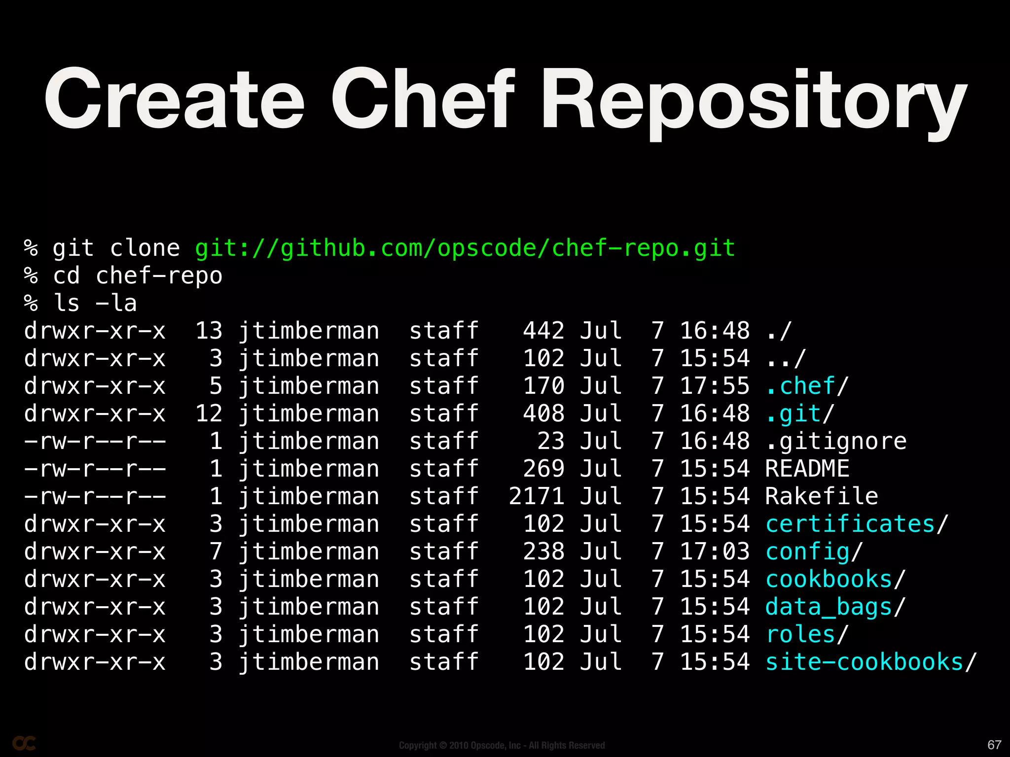 Create Chef Repository
% git clone git://github.com/opscode/chef-repo.git
% cd chef-repo
% ls -la
drwxr-xr-x 13 jtimberman staff     442 Jul 7 16:48                             ./
drwxr-xr-x   3 jtimberman staff    102 Jul 7 15:54                             ../
drwxr-xr-x   5 jtimberman staff    170 Jul 7 17:55                             .chef/
drwxr-xr-x 12 jtimberman staff     408 Jul 7 16:48                             .git/
-rw-r--r--   1 jtimberman staff     23 Jul 7 16:48                             .gitignore
-rw-r--r--   1 jtimberman staff    269 Jul 7 15:54                             README
-rw-r--r--   1 jtimberman staff 2171 Jul 7 15:54                               Rakefile
drwxr-xr-x   3 jtimberman staff    102 Jul 7 15:54                             certificates/
drwxr-xr-x   7 jtimberman staff    238 Jul 7 17:03                             config/
drwxr-xr-x   3 jtimberman staff    102 Jul 7 15:54                             cookbooks/
drwxr-xr-x   3 jtimberman staff    102 Jul 7 15:54                             data_bags/
drwxr-xr-x   3 jtimberman staff    102 Jul 7 15:54                             roles/
drwxr-xr-x   3 jtimberman staff    102 Jul 7 15:54                             site-cookbooks/


                         Copyright © 2010 Opscode, Inc - All Rights Reserved                     67
 
