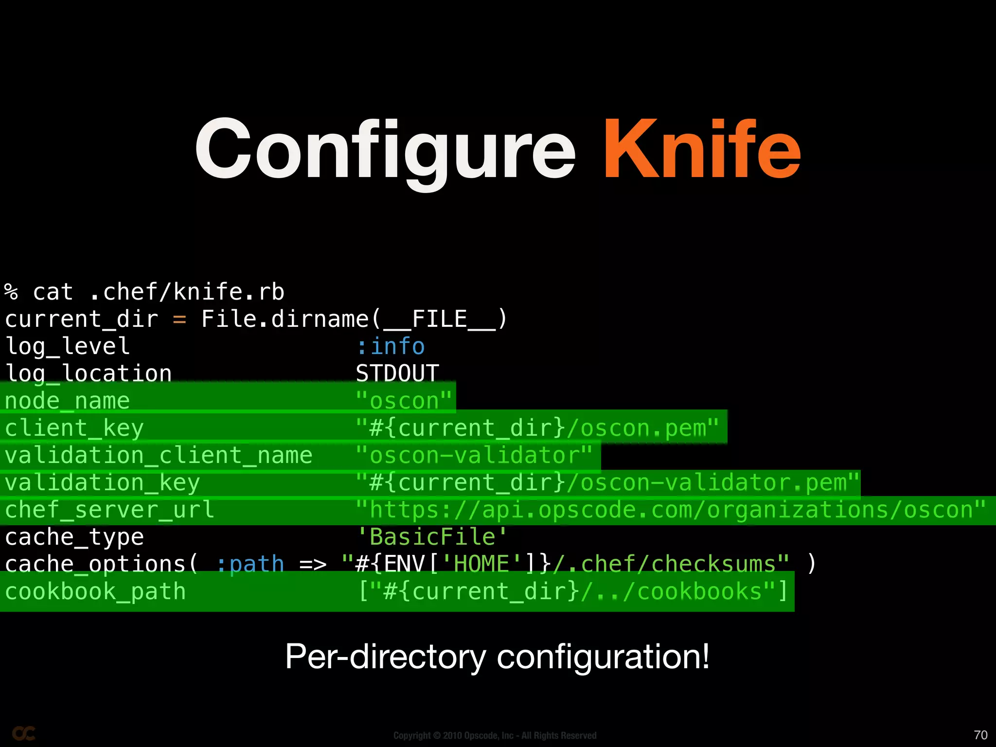 Conﬁgure Knife
% cat .chef/knife.rb
current_dir = File.dirname(__FILE__)
log_level                :info
log_location             STDOUT
node_name                "oscon"
client_key               "#{current_dir}/oscon.pem"
validation_client_name   "oscon-validator"
validation_key           "#{current_dir}/oscon-validator.pem"
chef_server_url          "https://api.opscode.com/organizations/oscon"
cache_type               'BasicFile'
cache_options( :path => "#{ENV['HOME']}/.chef/checksums" )
cookbook_path            ["#{current_dir}/../cookbooks"]

                   Per-directory conﬁguration!

                           Copyright © 2010 Opscode, Inc - All Rights Reserved   70
 