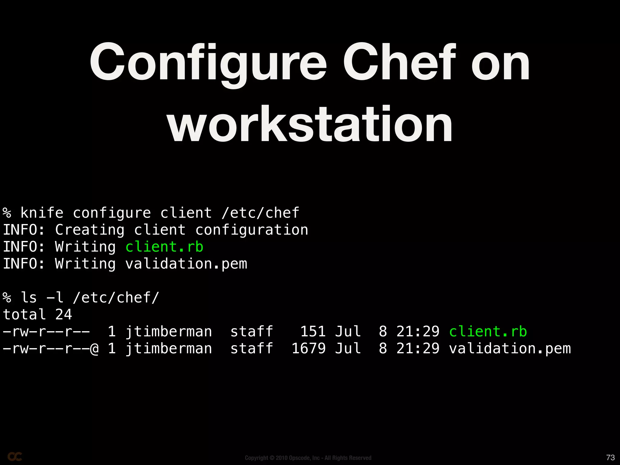 Conﬁgure Chef on
           workstation
% knife configure client /etc/chef
INFO: Creating client configuration
INFO: Writing client.rb
INFO: Writing validation.pem

% ls -l /etc/chef/
total 24
-rw-r--r-- 1 jtimberman    staff               151 Jul                            8 21:29 client.rb
-rw-r--r--@ 1 jtimberman   staff              1679 Jul                            8 21:29 validation.pem




                            Copyright © 2010 Opscode, Inc - All Rights Reserved                            73
 
