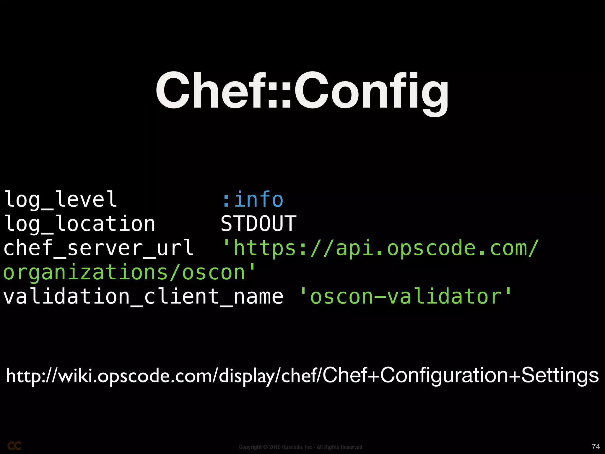 Chef::Conﬁg
log_level        :info
log_location     STDOUT
chef_server_url 'https://api.opscode.com/
organizations/oscon'
validation_client_name 'oscon-validator'


http://wiki.opscode.com/display/chef/Chef+Conﬁguration+Settings


                        Copyright © 2010 Opscode, Inc - All Rights Reserved   74
 