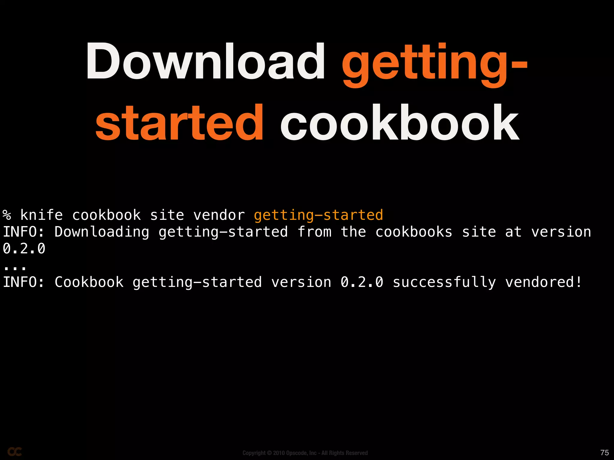 Download getting-
         started cookbook
% knife cookbook site vendor getting-started
INFO: Downloading getting-started from the cookbooks site at version
0.2.0
...
INFO: Cookbook getting-started version 0.2.0 successfully vendored!




                           Copyright © 2010 Opscode, Inc - All Rights Reserved   75
 