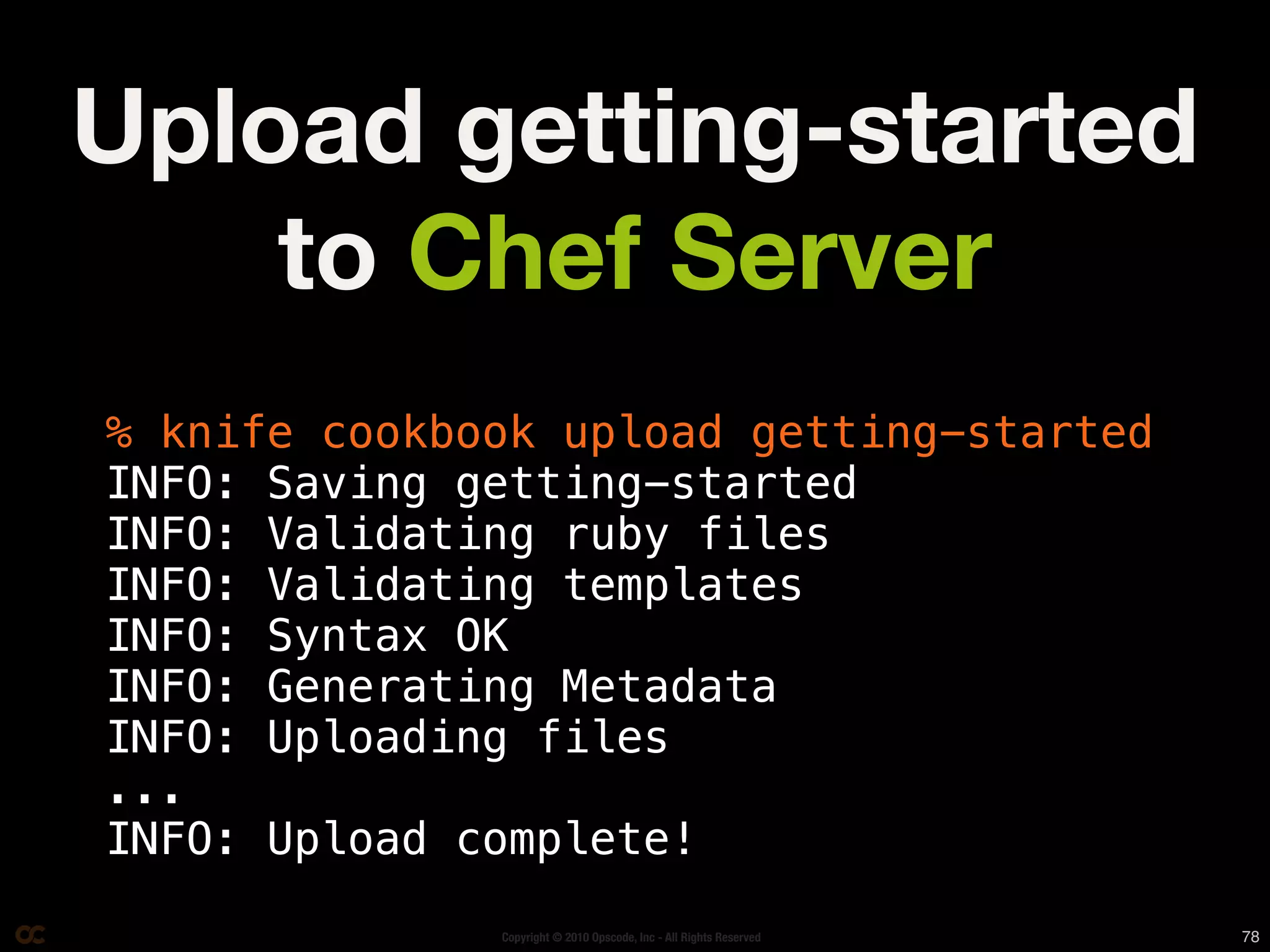 Upload getting-started
    to Chef Server
% knife cookbook upload getting-started
INFO: Saving getting-started
INFO: Validating ruby files
INFO: Validating templates
INFO: Syntax OK
INFO: Generating Metadata
INFO: Uploading files
...
INFO: Upload complete!
              Copyright © 2010 Opscode, Inc - All Rights Reserved   78
 